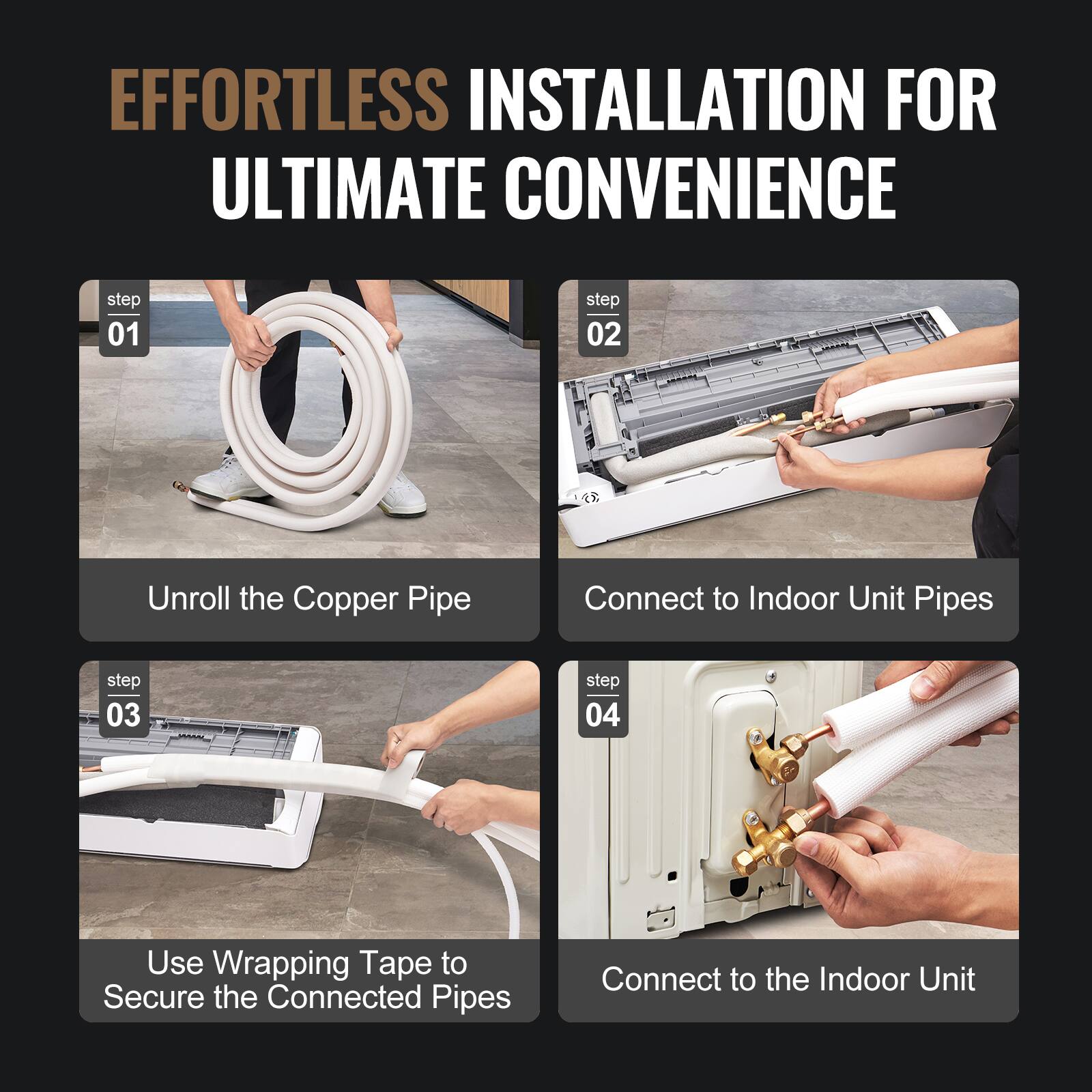 EFFORTLESS INSTALLATION FOR ULTIMATE CONVENIENCE

step 01  
Unroll the Copper Pipe

step 02  
Connect to Indoor Unit Pipes

step 03  
Use Wrapping Tape to Secure the Connected Pipes

step 04  
Connect to the Indoor Unit