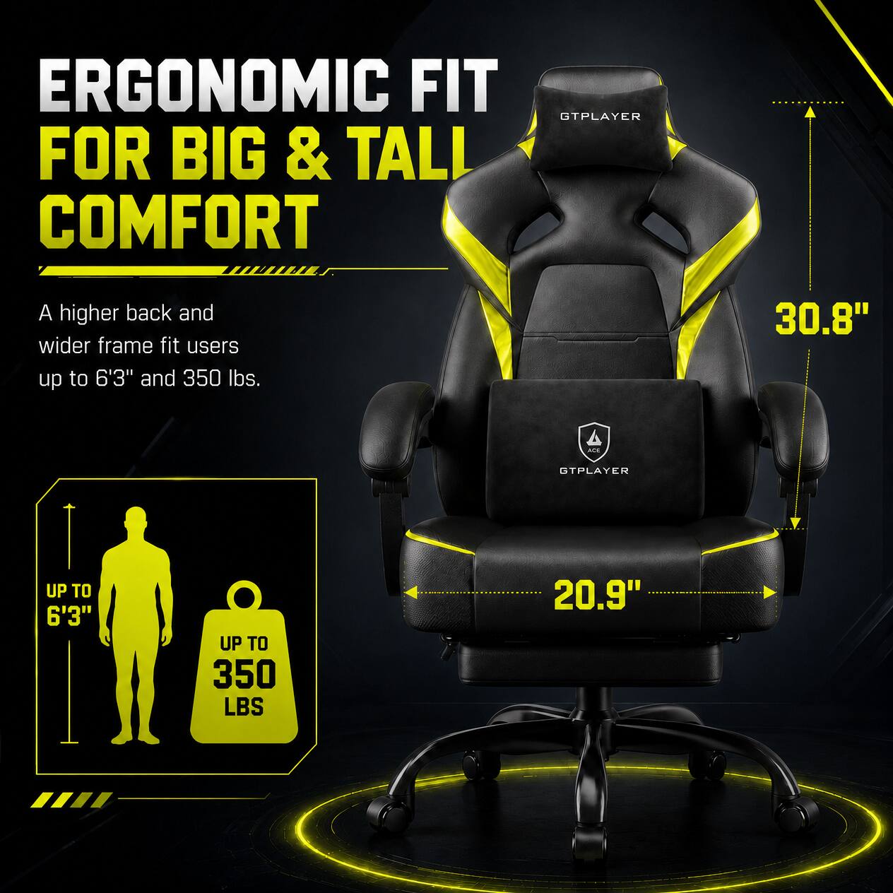 ERGONOMIC FIT FOR BIG & TALL COMFORT

A higher back and wider frame fit users up to 6'3" and 350 lbs.

30.8" - 4 TPLAYER UP TO 6'3" UP TO 350 LBS 20.9"