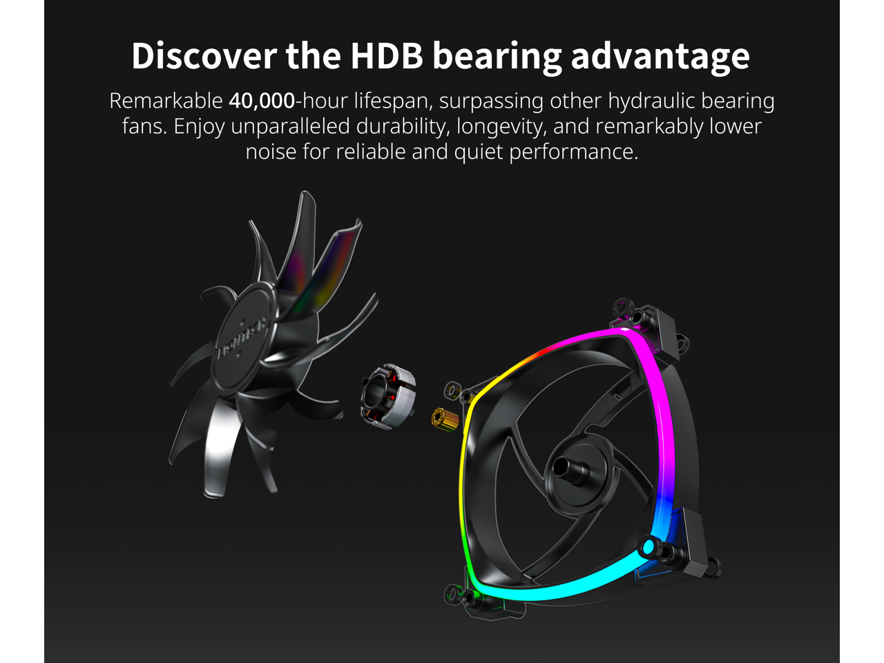 Discover the HDB bearing advantage

Remarkable 40,000-hour lifespan, surpassing other hydraulic bearing fans. Enjoy unparalleled durability, longevity, and remarkably lower noise for reliable and quiet performance.