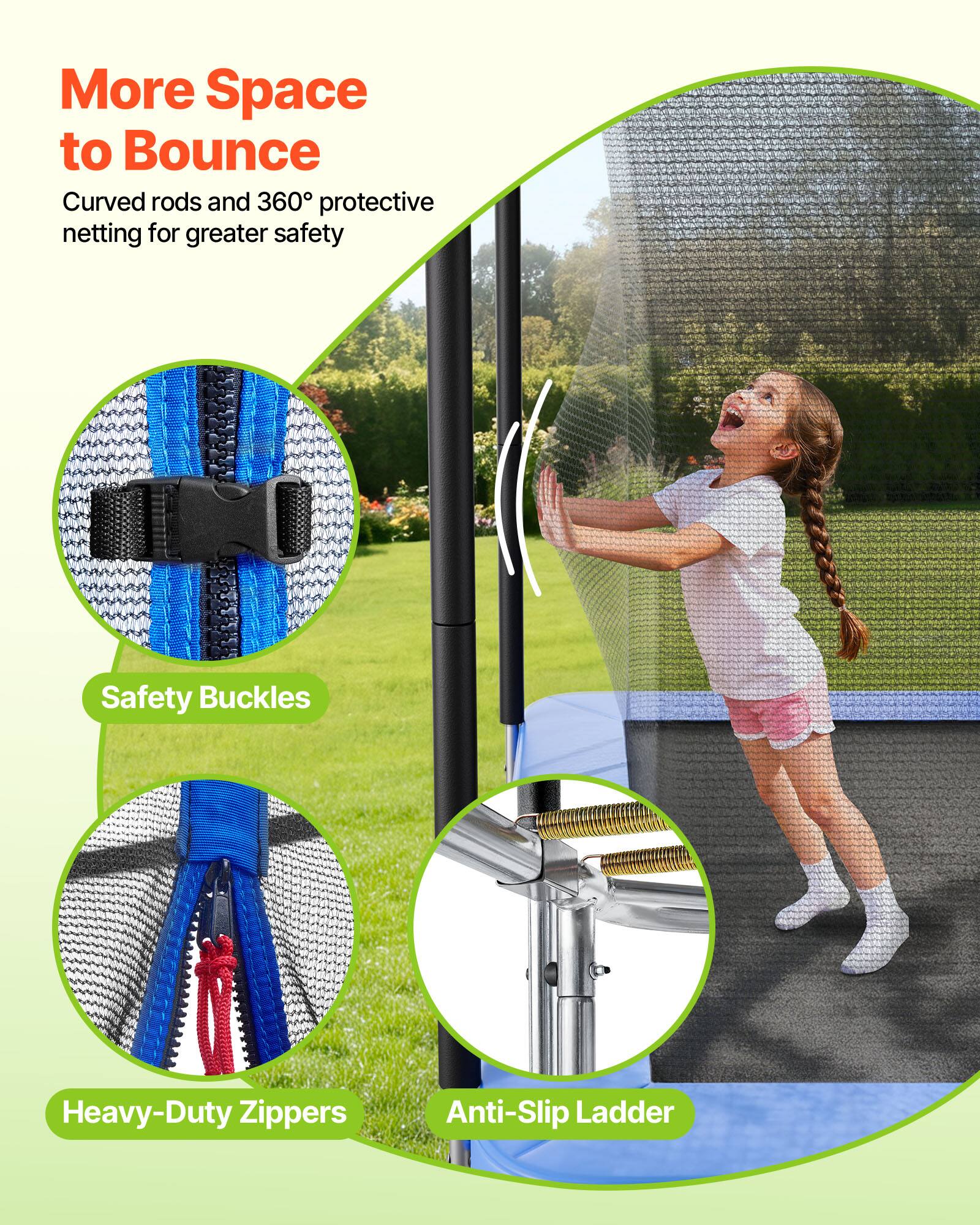 More Space to Bounce  
Curved rods and 360° protective netting for greater safety  

Safety Buckles  
Heavy-Duty Zippers  
Anti-Slip Ladder