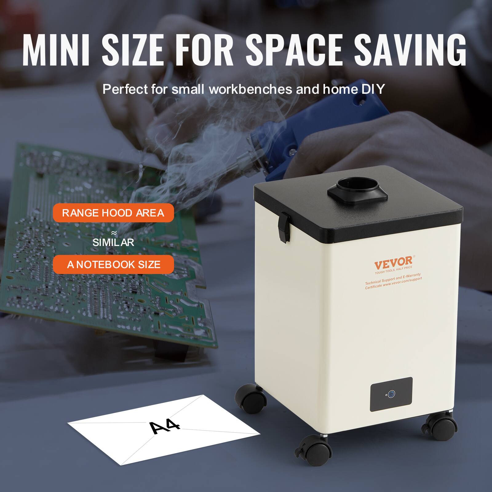 MINI SIZE FOR SPACE SAVING  
Perfect for small workbenches and home DIY  

RANGE HOOD AREA  
SIMILAR  
A NOTEBOOK SIZE  

VEVOR  
Technical Support & Warranty  
Certificate: www.vevor.com/support  

A4