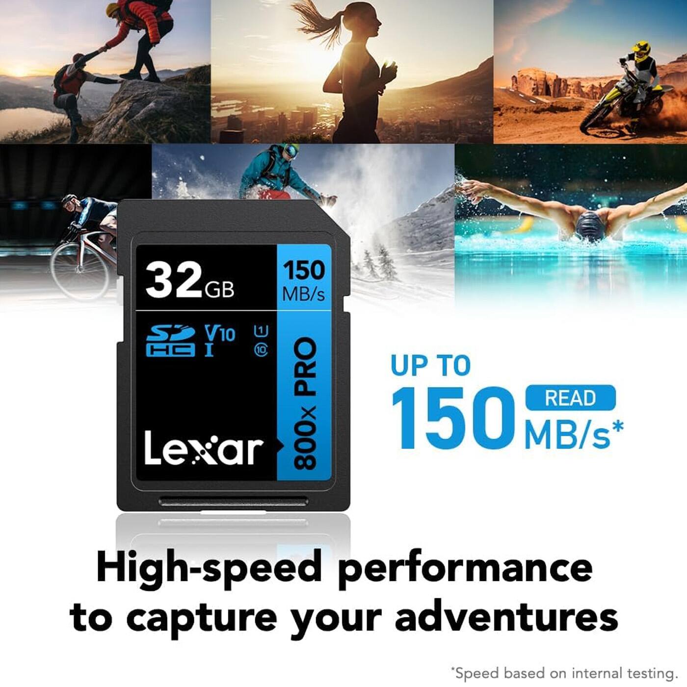 32GB 150 MB/s  
SD V10 U1  
800X PRO  
Lexar  
UP TO 150 READ MB/s*  
High-speed performance to capture your adventures  
*Speed based on internal testing.