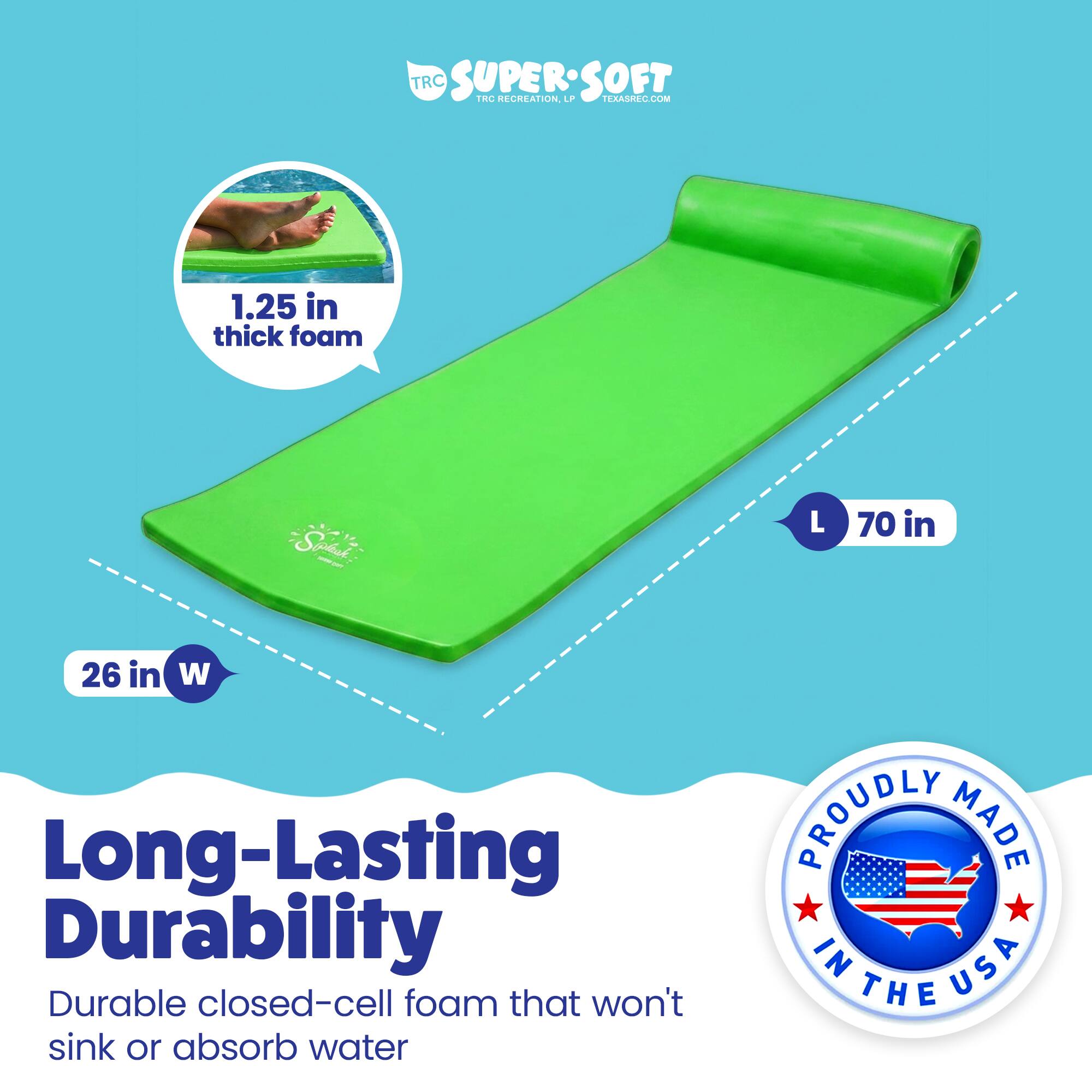 TRC SUPERSOFT  
TRC RECREATION  
TERASREC.COM  

1.25 in thick foam  
Spasi - L 70 in 26 in W  

Long-Lasting Durability  
Durable closed-cell foam that won't sink or absorb water  

PROUDLY MADE IN USA