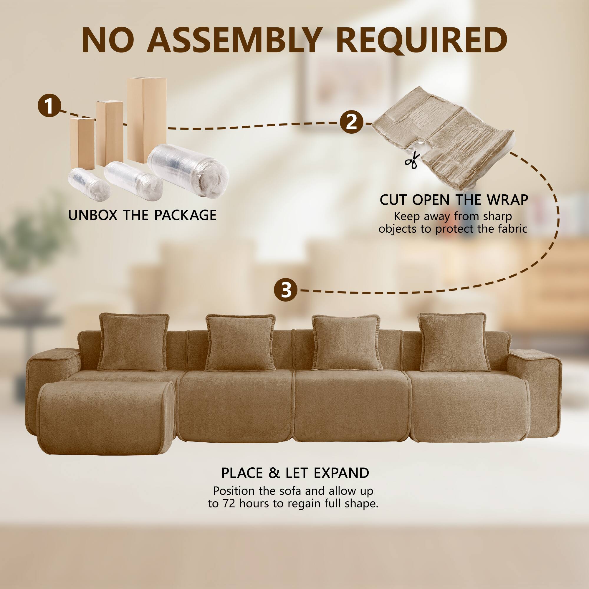 NO ASSEMBLY REQUIRED

1. UNBOX THE PACKAGE
2. CUT OPEN THE WRAP
   Keep away from sharp objects to protect the fabric
3. PLACE & LET EXPAND
   Position the sofa and allow up to 72 hours to regain full shape.