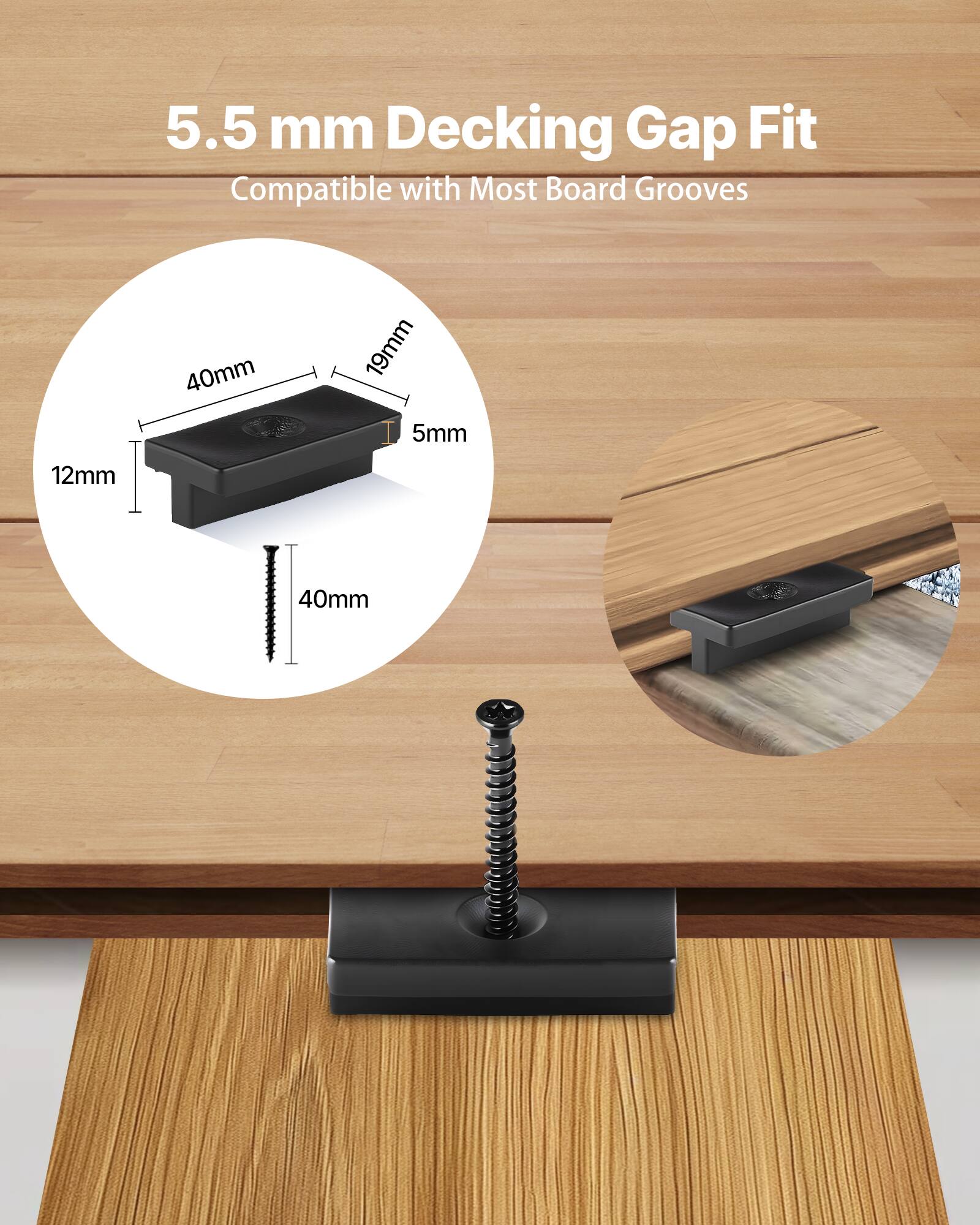 5.5 mm Decking Gap Fit  
Compatible with Most Board Grooves  

40mm  
19mm  
5mm  
12mm  
40mm
