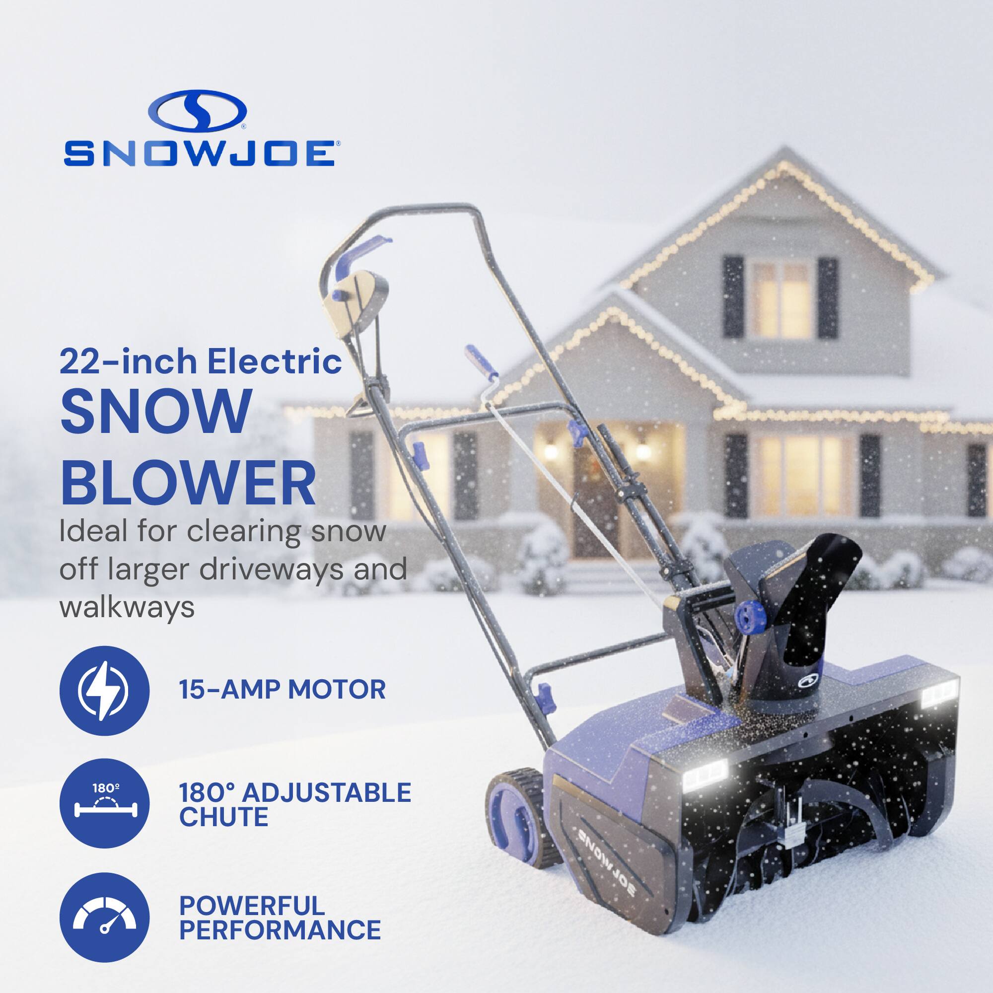SNOWJOE 22-inch Electric SNOW BLOWER  
Ideal for clearing snow off larger driveways and walkways  
15-AMP MOTOR  
180° ADJUSTABLE CHUTE  
POWERFUL PERFORMANCE