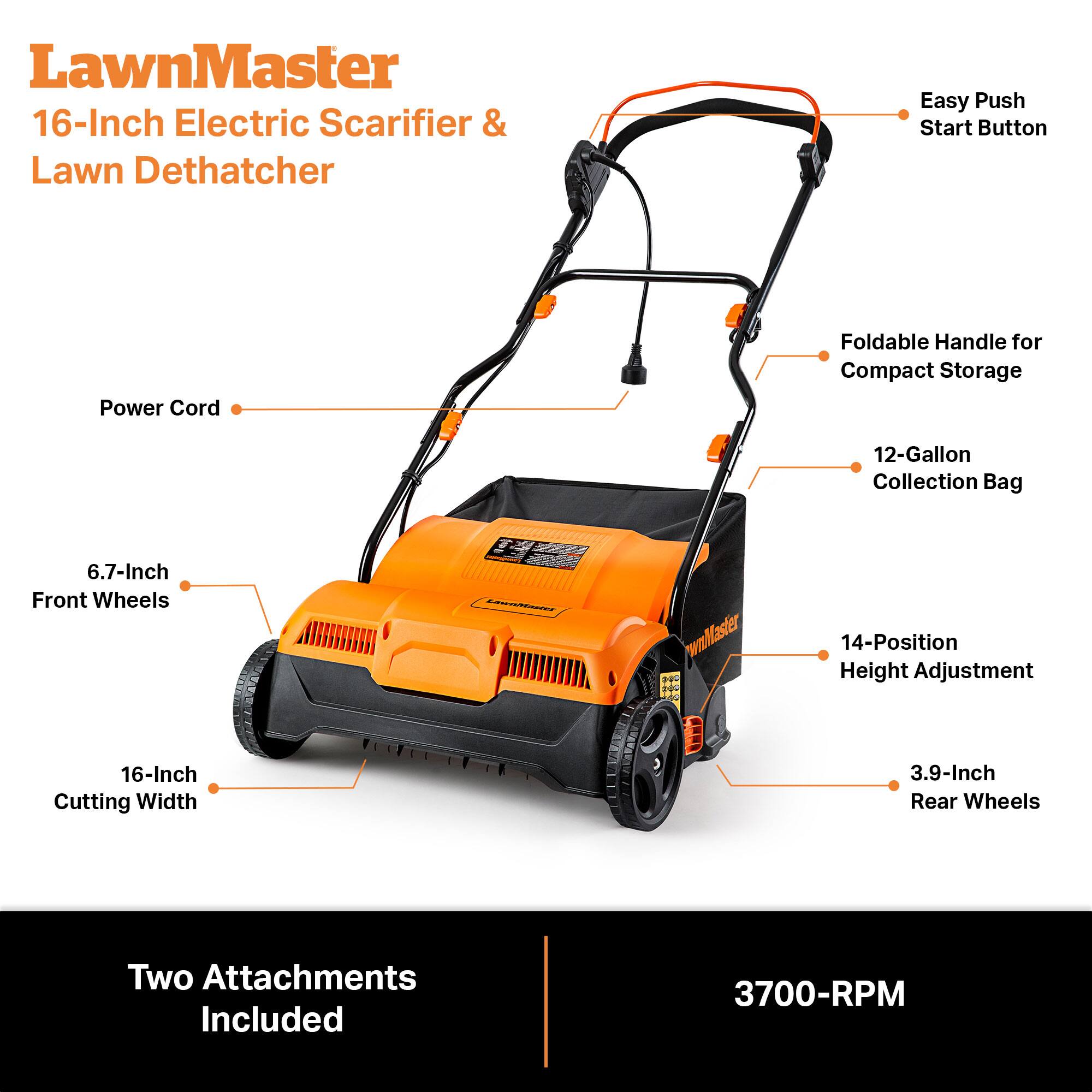 LawnMaster 16-Inch Electric Scarifier & Lawn Dethatcher

- Easy Push Start Button
- Power Cord
- Foldable Handle for Compact Storage
- 12-Gallon Collection Bag
- 6.7-Inch Front Wheels
- 14-Position Height Adjustment
- 16-Inch Cutting Width
- 3.9-Inch Rear Wheels
- Two Attachments Included
- 3700-RPM