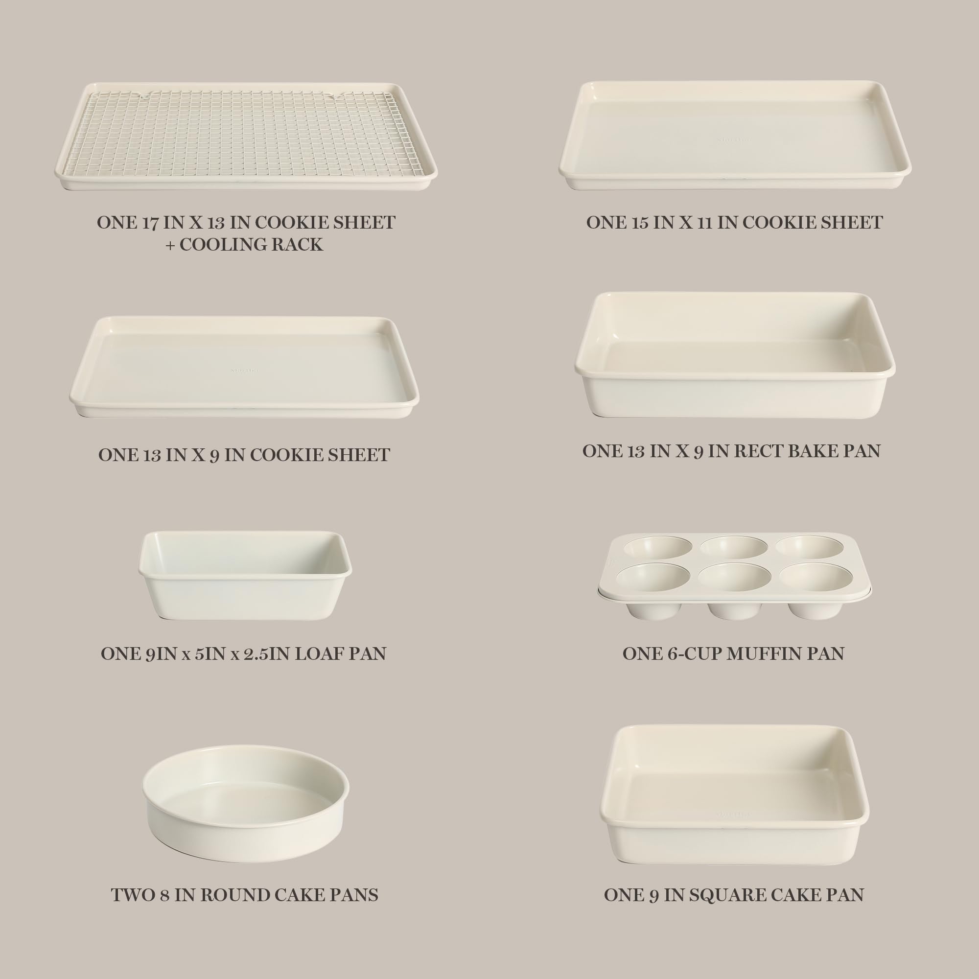 - ONE 17 IN X 13 IN COOKIE SHEET + COOLING RACK
- ONE 15 IN X 11 IN COOKIE SHEET
- ONE 18 IN X 9 IN COOKIE SHEET
- ONE 13 IN X 9 IN RECT BAKE PAN
- ONE 9IN x 5IN x 2.5IN LOAF PAN
- ONE 6-CUP MUFFIN PAN
- TWO 8 IN ROUND CAKE PANS
- ONE 9 IN SQUARE CAKE PAN