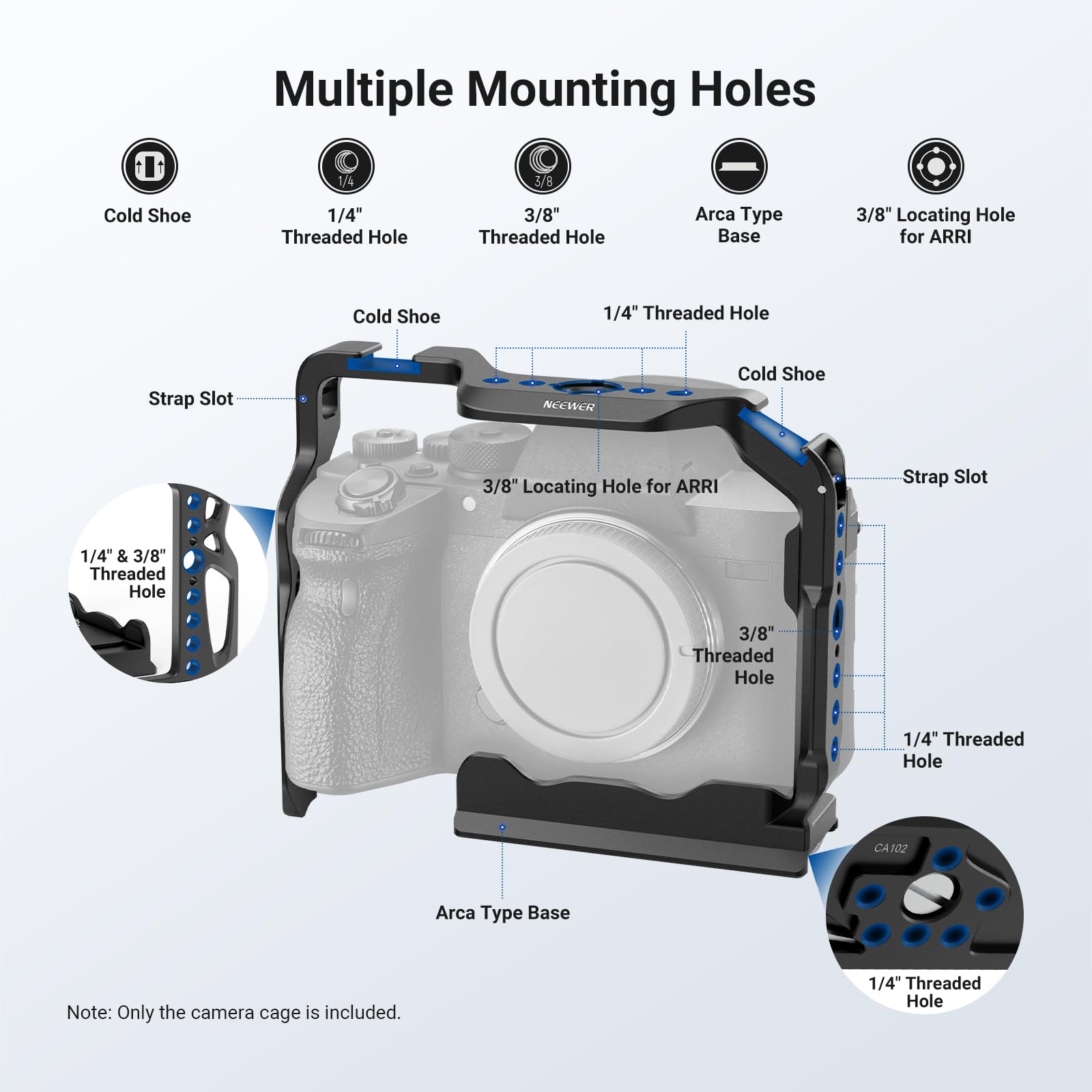 Multiple Mounting Holes  
- Cold Shoe  
- 1/4" Threaded Hole  
- 3/8" Threaded Hole  
- Arca Type Base  
- 3/8" Locating Hole for ARRI  
- Cold Shoe  
- 1/4" Threaded Hole  
- Strap Slot  
- 1/4" & 3/8" Threaded Hole  
- 3/8" Locating Hole for ARRI  
- Strap Slot  
- 1/4" & 3/8" Threaded Hole  
- 1/4" Threaded Hole  
- CA102 Arca Type Base  

Note: Only the camera cage is included.