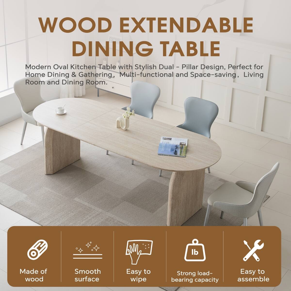 WOOD EXTENDABLE DINING TABLE

Modern Oval Kitchen Table with Stylish Dual - Pillar Design, Perfect for Home Dining & Gathering, Multi-functional and Space-saving, Living Room and Dining Room.

- Made of wood
- Smooth surface
- Easy to wipe
- Strong load-bearing capacity
- Easy to assemble