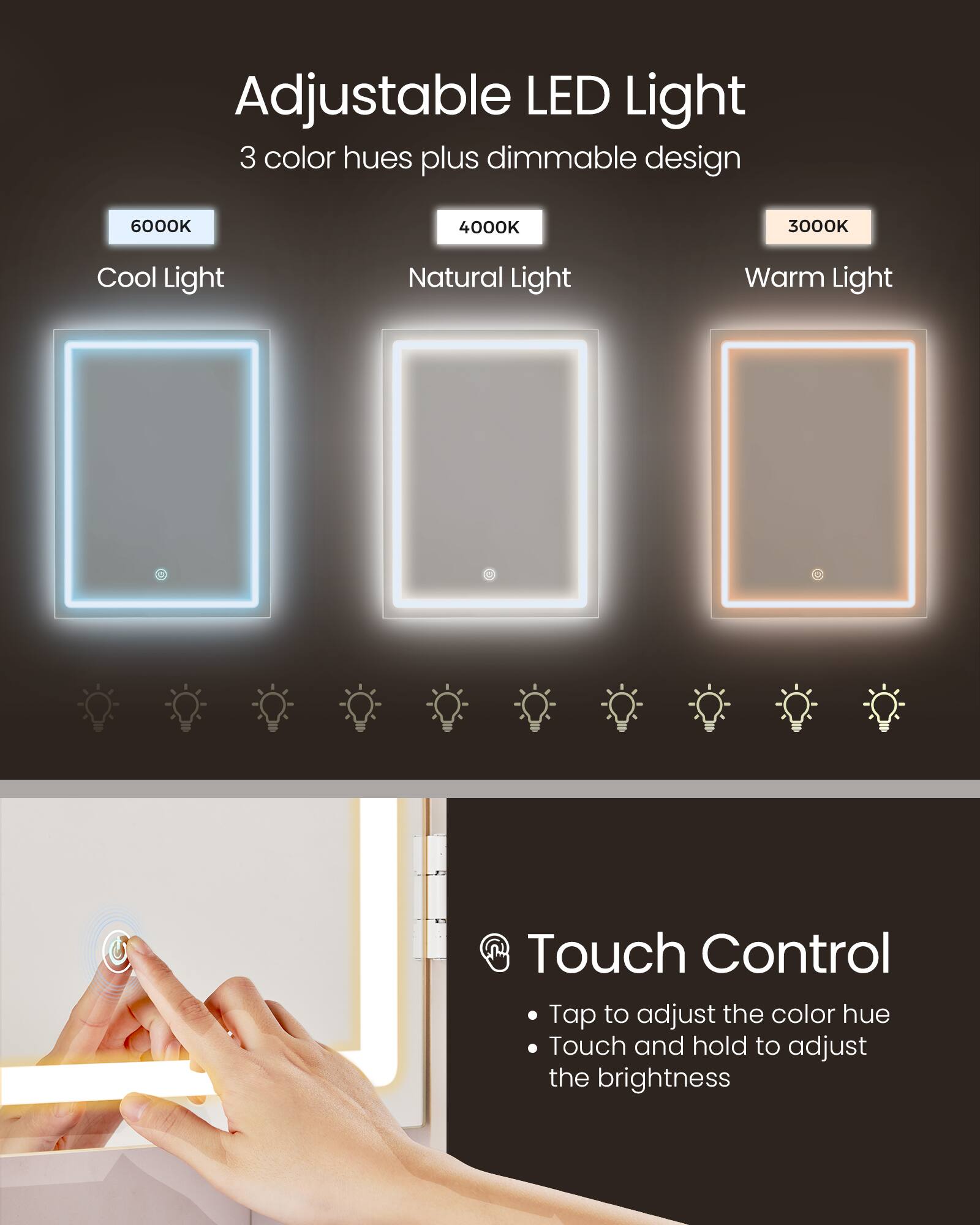 Adjustable LED Light  
3 color hues plus dimmable design  
6000K Cool Light  
4000K Natural Light  
3000K Warm Light  

Touch Control  
Tap to adjust the color hue  
Touch and hold to adjust the brightness