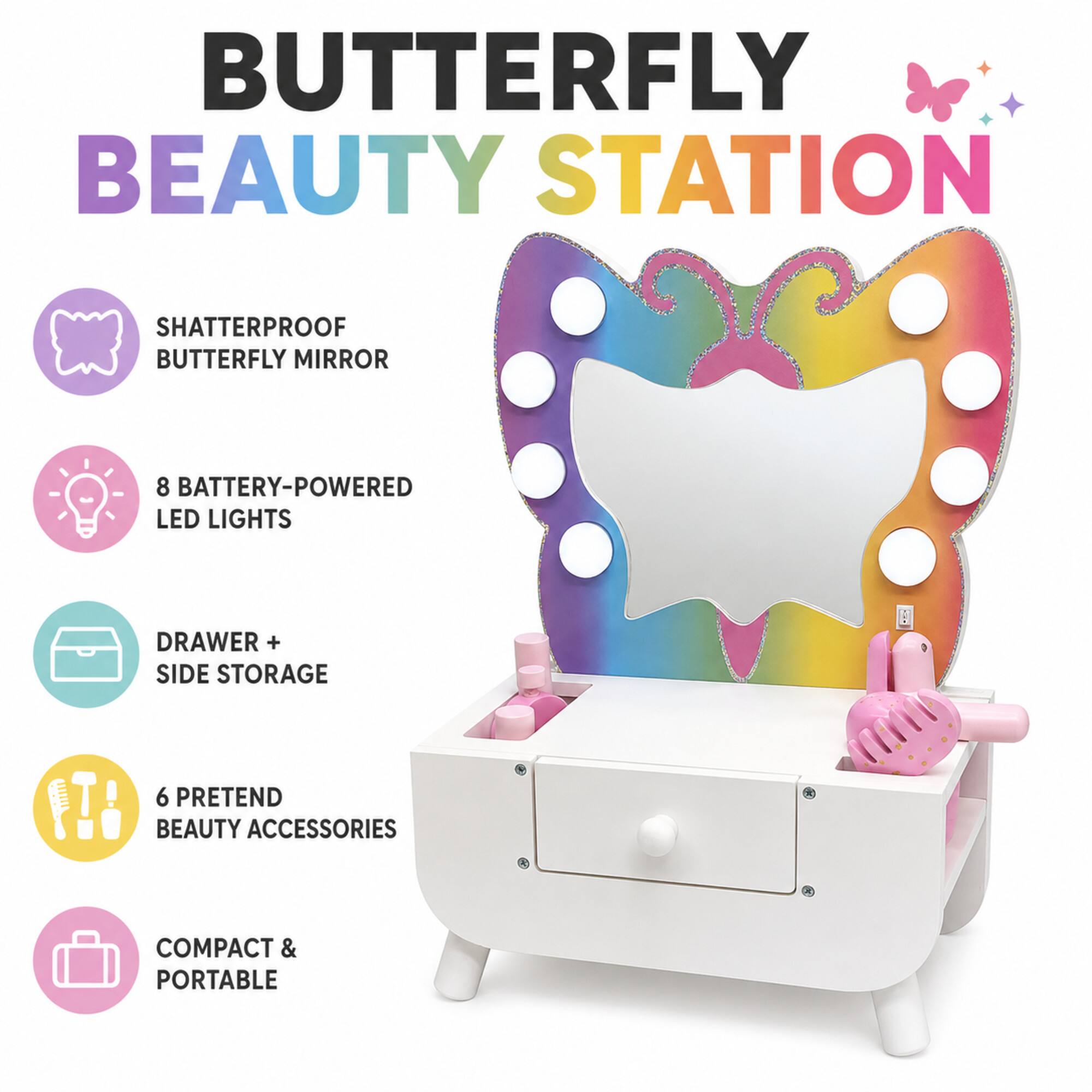 BUTTERFLY BEAUTY STATION

- SHATTERPROOF BUTTERFLY MIRROR
- 8 BATTERY-POWERED LED LIGHTS
- DRAWER + SIDE STORAGE
- 6 PRETEND BEAUTY ACCESSORIES
- COMPACT & PORTABLE