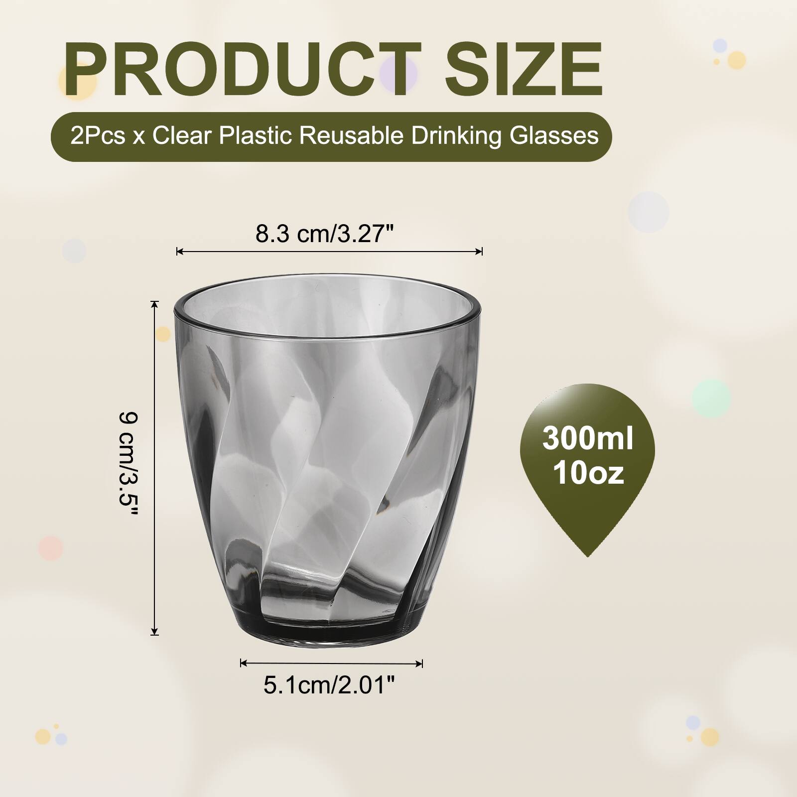 PRODUCT SIZE  
2Pcs x Clear Plastic Reusable Drinking Glasses  
8.3 cm/3.27"  
9 cm/3.5"  
300ml 10oz  
5.1cm/2.01"