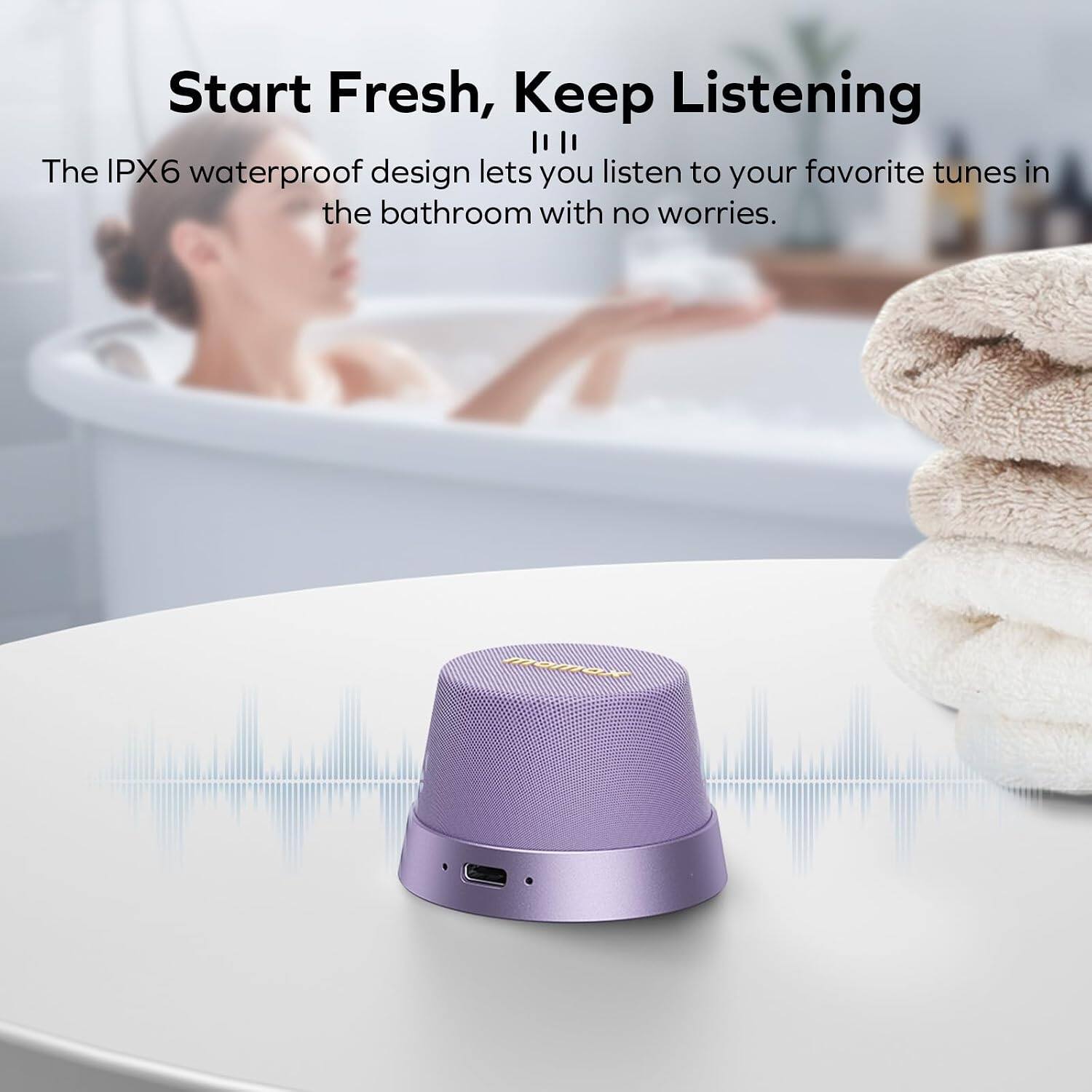 Start Fresh, Keep Listening

The IPX6 waterproof design lets you listen to your favorite tunes in the bathroom with no worries.