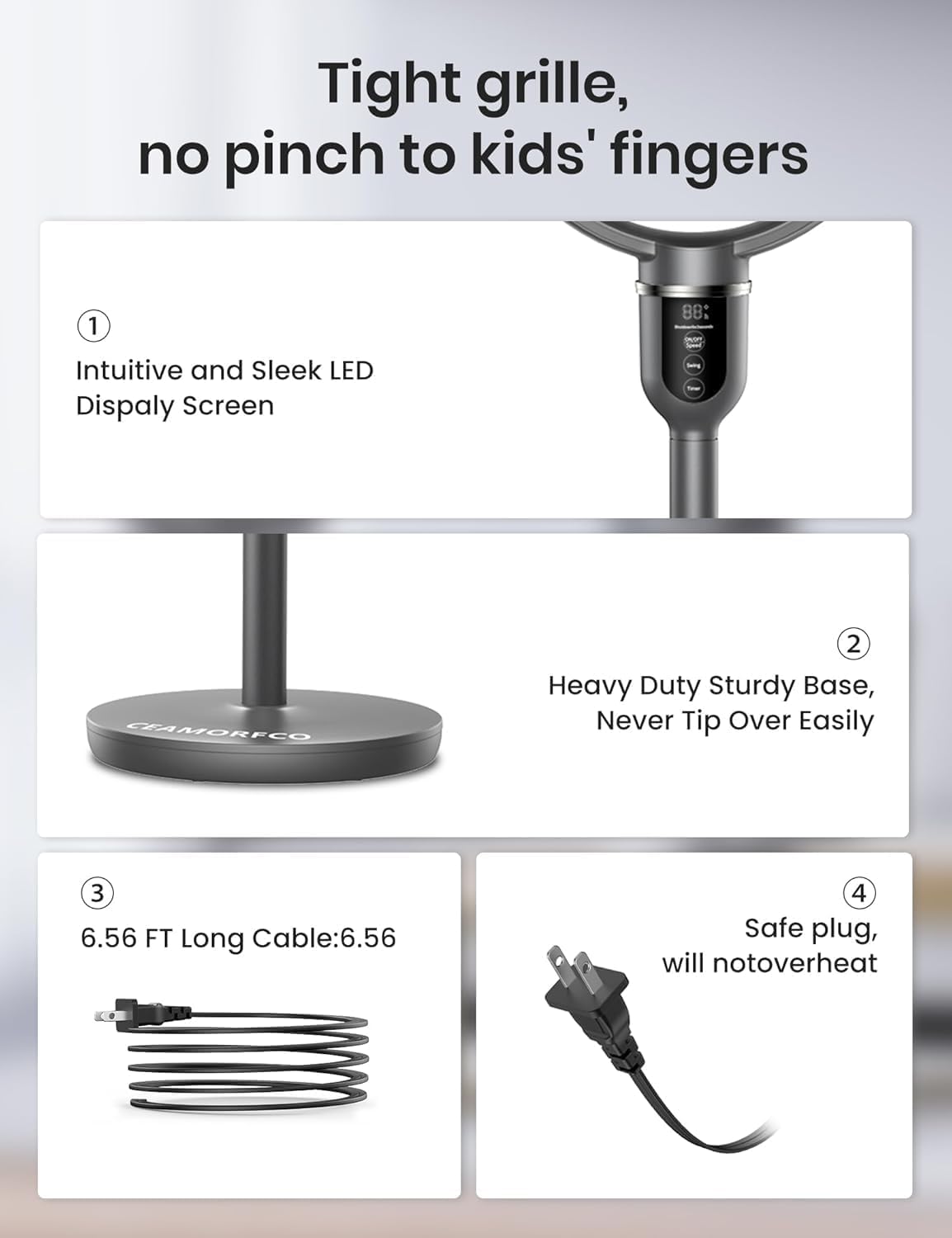 Tight grille, no pinch to kids' fingers

1. Intuitive and Sleek LED Display Screen
2. Heavy Duty Sturdy Base, Never Tip Over Easily
3. 6.56 FT Long Cable: 6.56
4. Safe plug, will not overheat