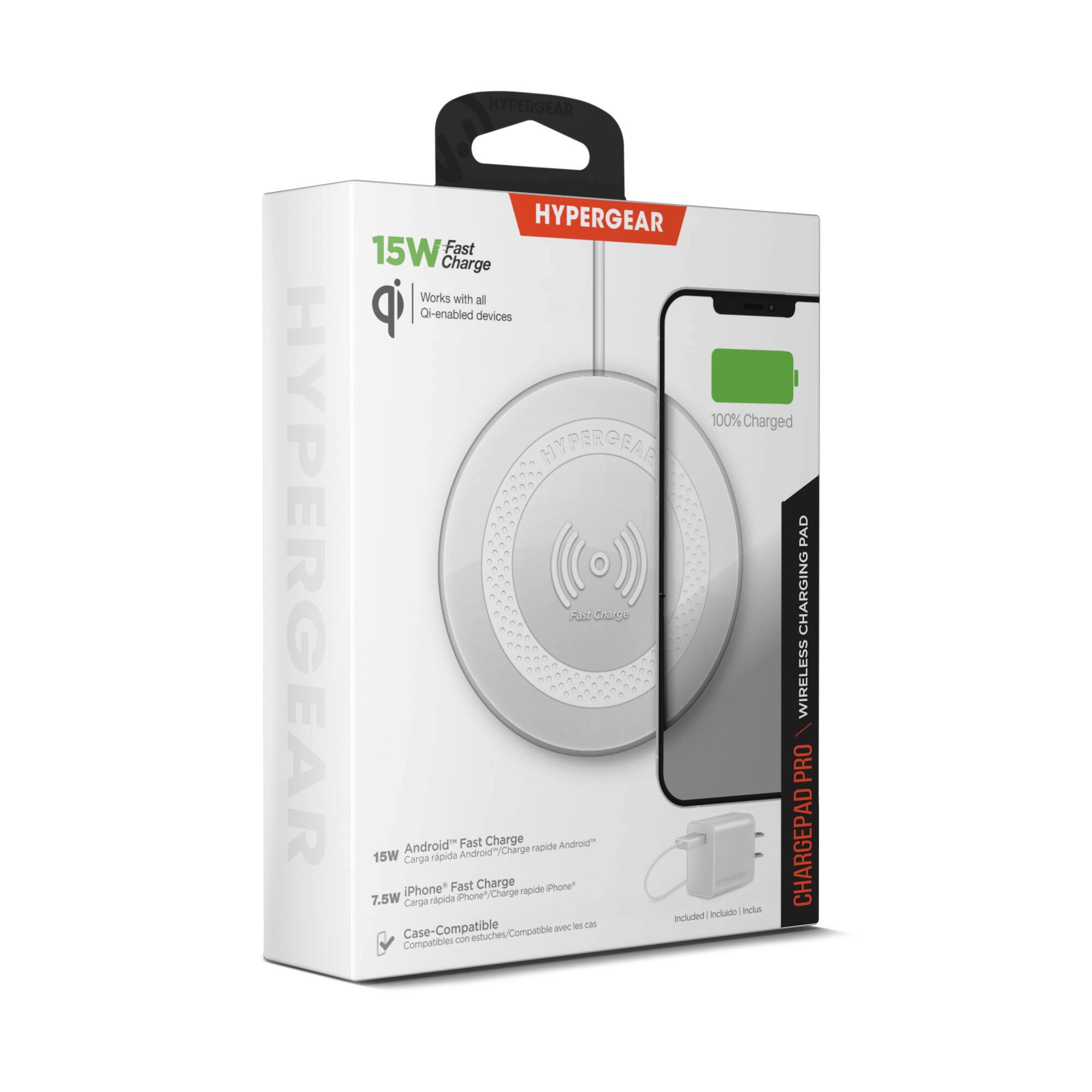 HYPERGEAR  
HYPERGEAR  
HYPERGEAR 15W Fast Charge  
Works with all Qi-enabled devices  
100% Charged  
HYPERGEAR PAD  
CHARGING WIRELESS PRO  
Android Fast Charge  
Android" Charge rapide 15W  
Carga rápida Android"  
iPhone Fast Charge  
iPhone" Charge rapide 7.5W  
Carga rápida iPhone"  
Included  
Incluido  
Compatible avec  
Compatible  
Compatibles con  
Case-Compatible  
Compatible avec les cas  
Compatibles con estuches
