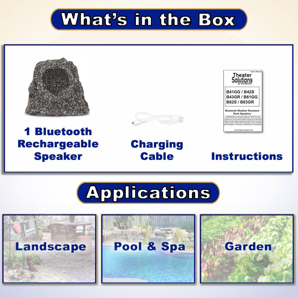 What's in the Box

- 1 Bluetooth Rechargeable Speaker
- Charging Cable
- Instructions

Applications

- Landscape
- Pool & Spa
- Garden

Theater Solutions  
B41GG / B42S / B43GR / B61GG / B62S / B63GR  
Bluetooth Weather Resistant Rock Speakers