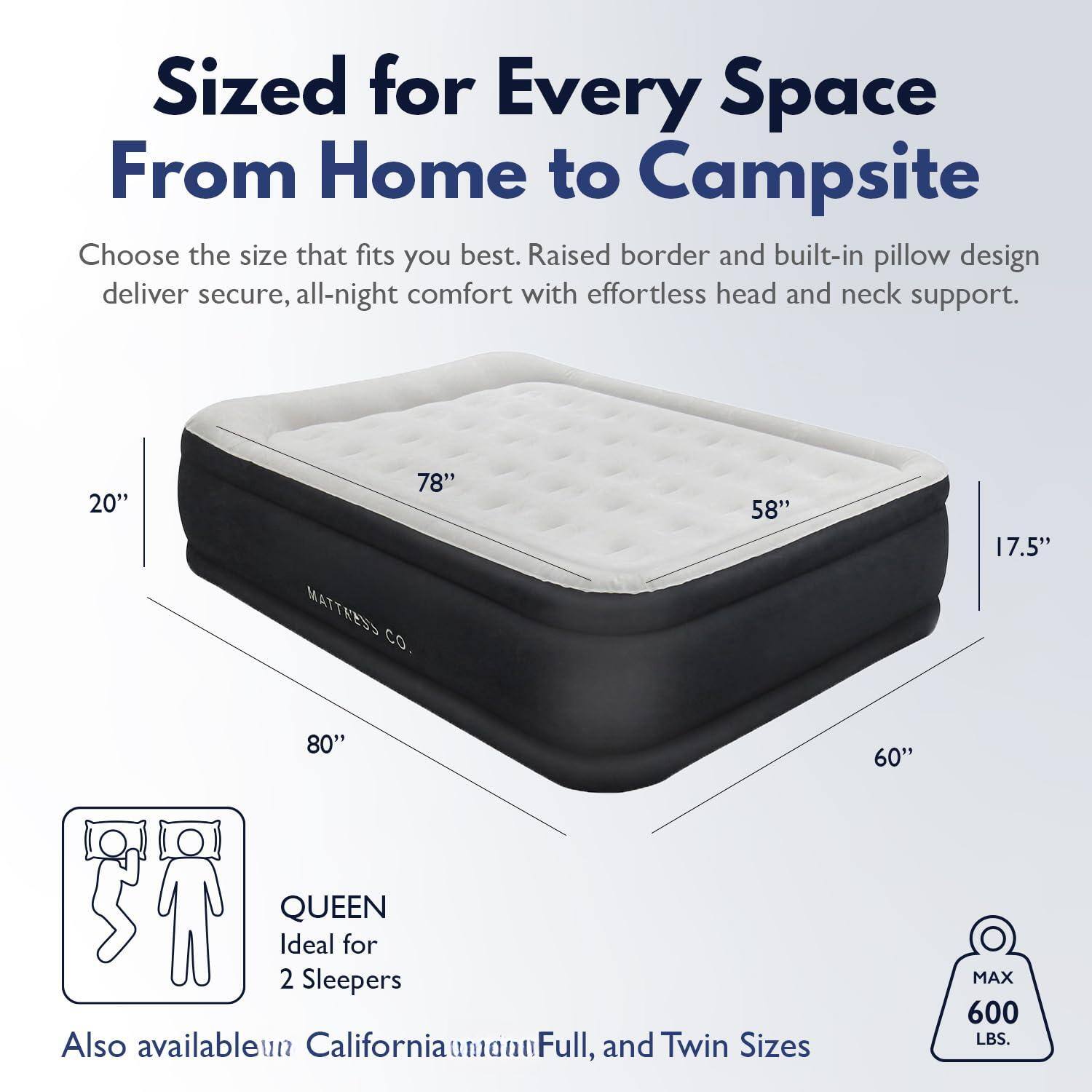 Sized for Every Space  
From Home to Campsite  

Choose the size that fits you best. Raised border and built-in pillow design deliver secure, all-night comfort with effortless head and neck support.  

20"  
78"  
58"  
17.5"  
80"  
60"  

QUEEN  
Ideal for 2 Sleepers  

Also available in California, Full, and Twin Sizes  

MAX 600 LBS.