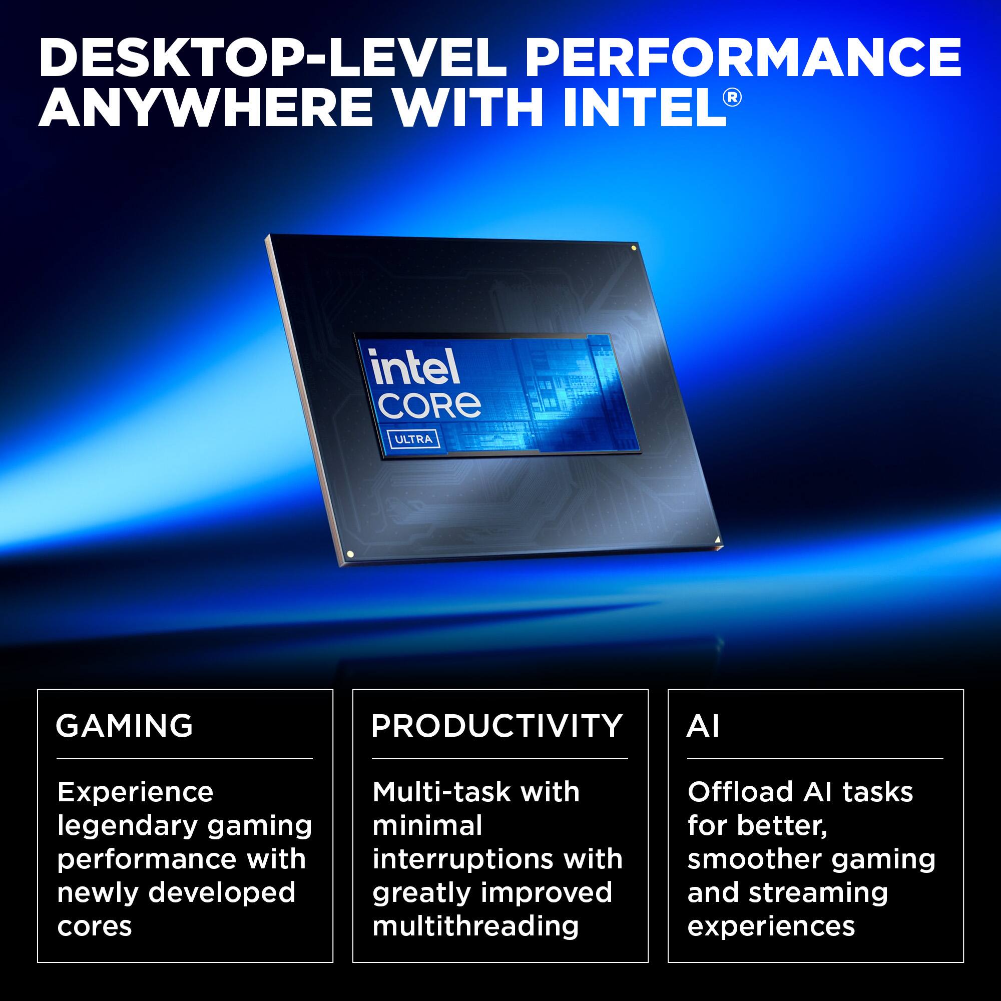 Desktop-level performance anywhere with Intel Core Ultra Gaming. Productivity AI Experience Multi-task with Offload AI tasks. Legendary gaming with minimal interruptions for better performance. Newly developed and greatly improved multithreading experiences.