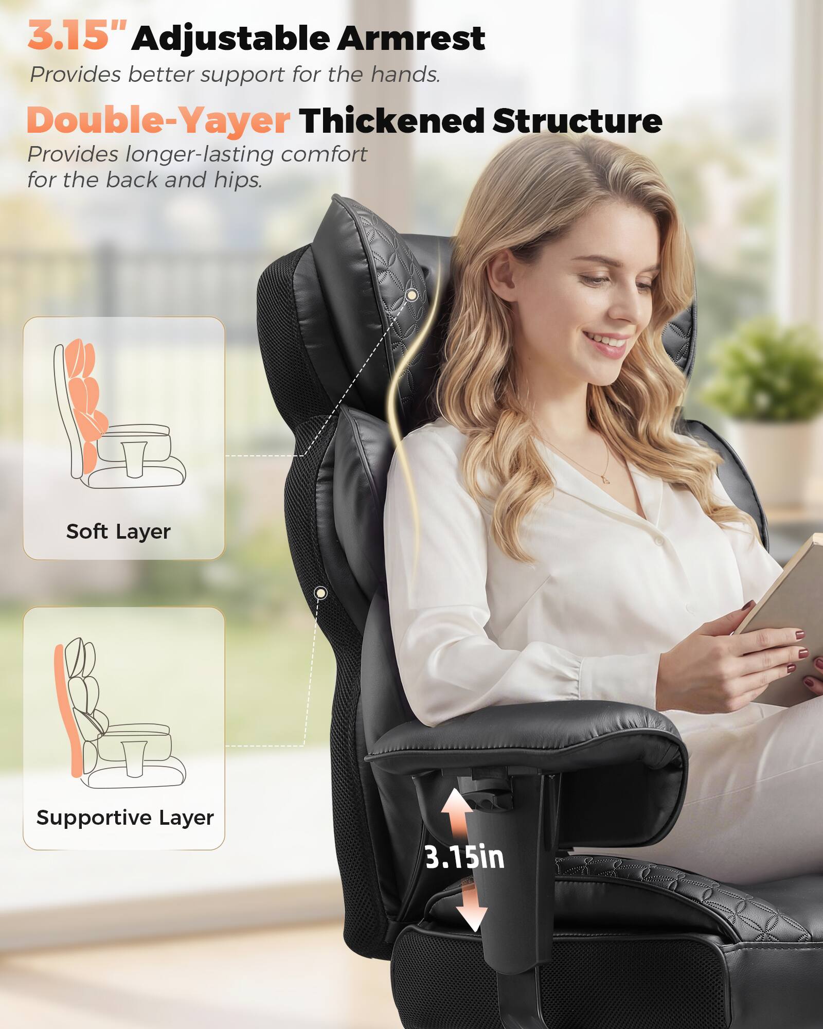 3.15" Adjustable Armrest  
Provides better support for the hands.  

Double-Yayer Thickened Structure  
Provides longer-lasting comfort for the back and hips.  

Soft Layer  
Supportive Layer  

3.15in