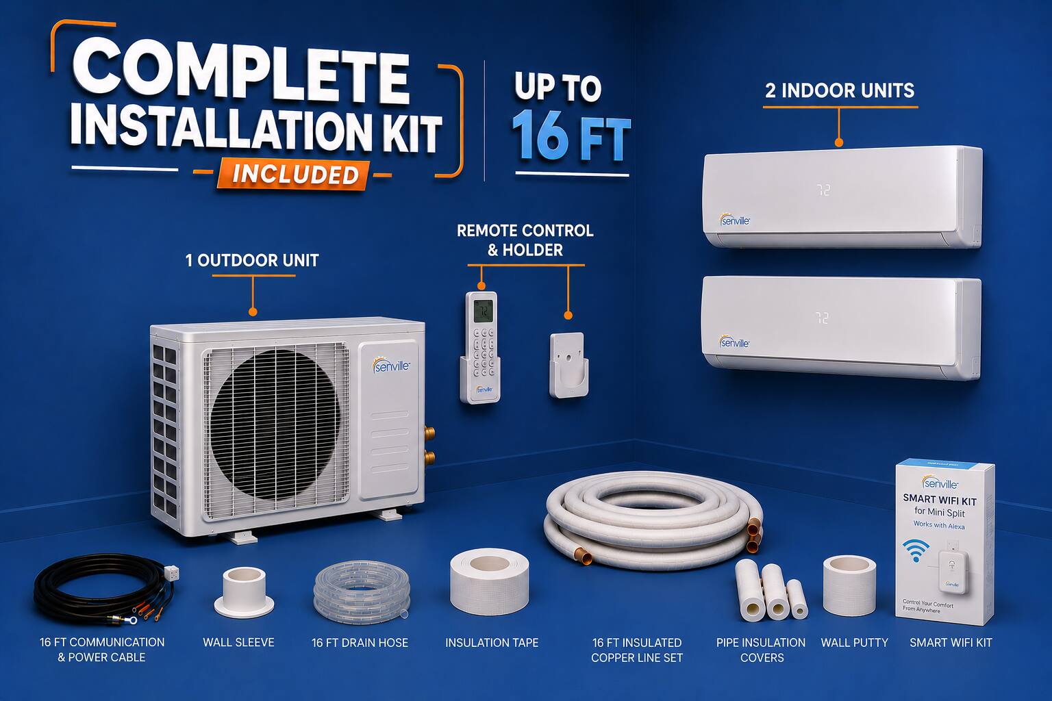 COMPLETE INSTALLATION KIT UP TO 16 FT INCLUDED

- 2 INDOOR UNITS
- 1 OUTDOOR UNIT
- REMOTE CONTROL & HOLDER
- 16 FT COMMUNICATION & POWER CABLE
- WALL SLEEVE
- 16 FT DRAIN HOSE
- INSULATION TAPE
- 16 FT INSULATED COPPER LINE SET
- PIPE INSULATION WALL PUTTY
- SMART WIFI KIT

Works with Alexa