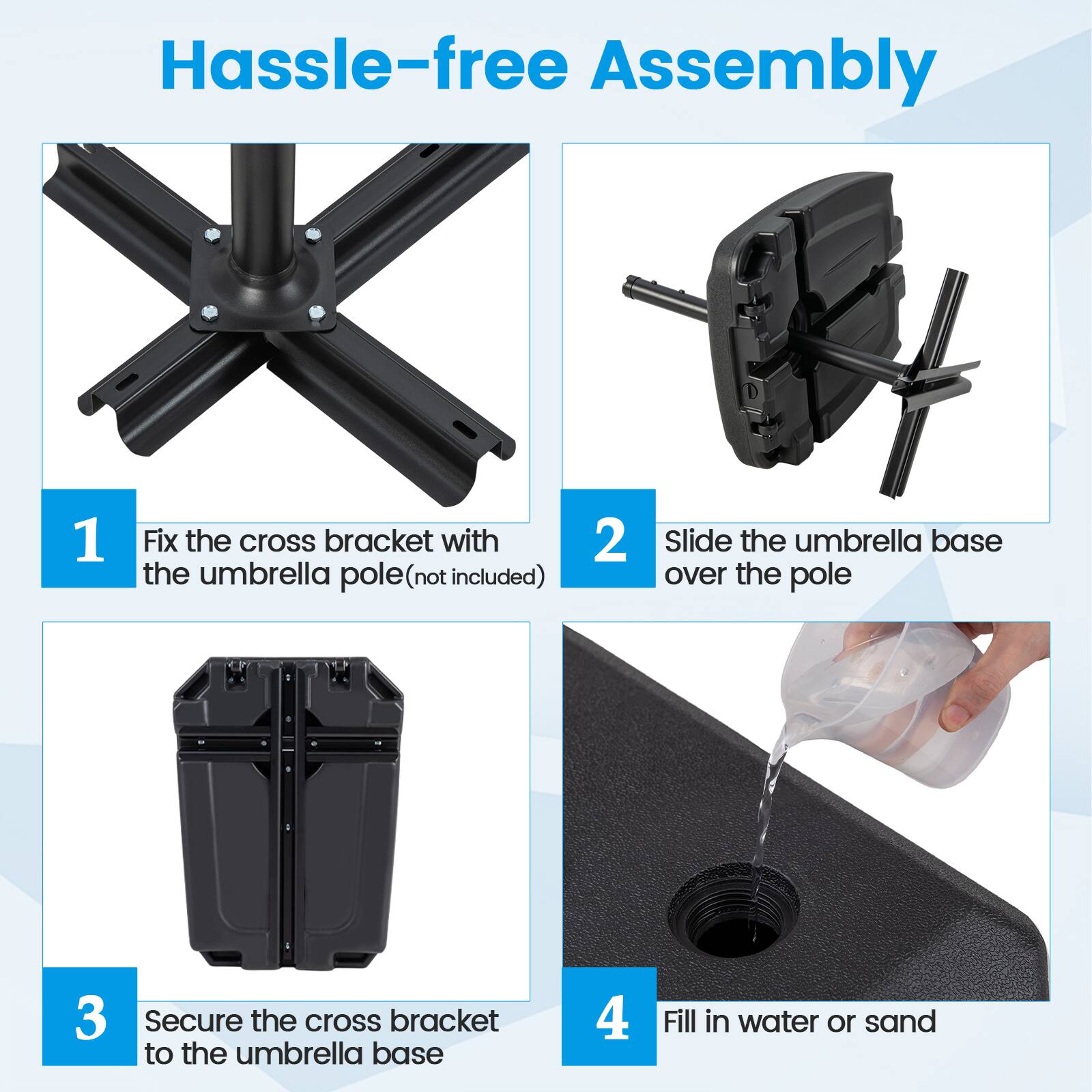 Hassle-free Assembly

1. Fix the cross bracket with the umbrella pole (not included)
2. Slide the umbrella base over the pole
3. Secure the cross bracket to the umbrella base
4. Fill in water or sand
