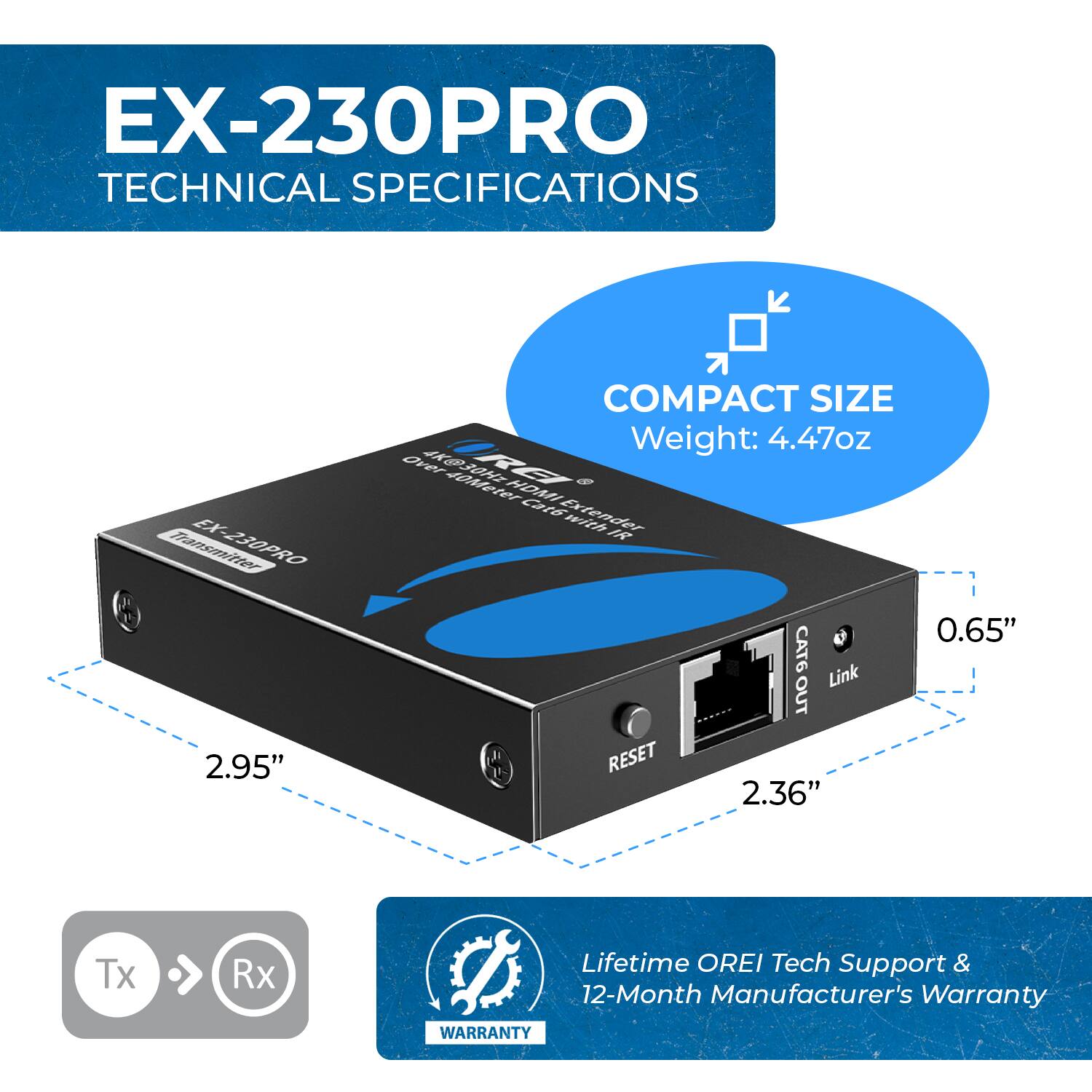 EX-230PRO TECHNICAL SPECIFICATIONS

COMPACT SIZE
Weight: 4.47oz

2.95"

0.65"

2.36"

Tx Rx

Lifetime OREI Tech Support & 12-Month Manufacturer's Warranty
WARRANTY