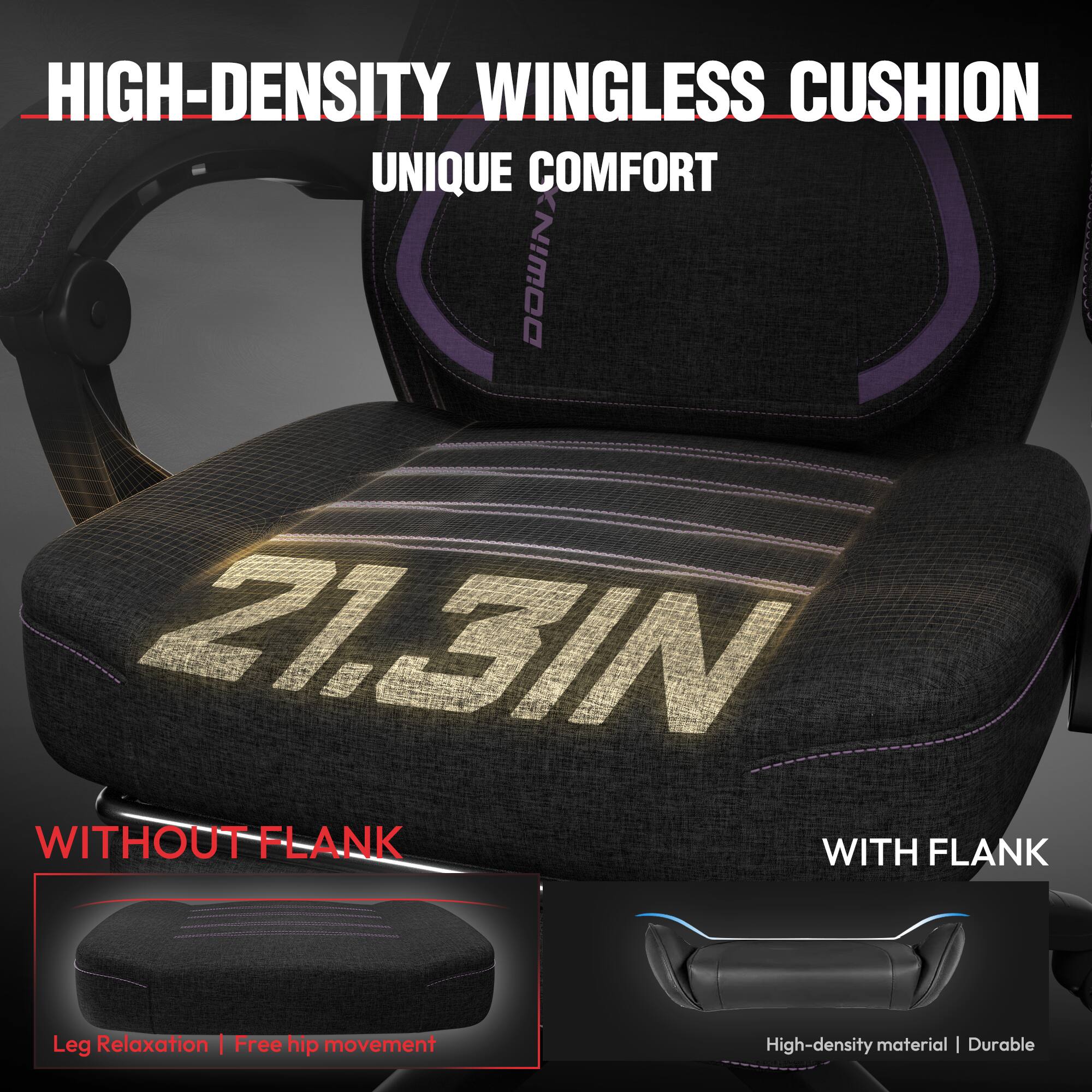HIGH-DENSITY WINGLESS CUSHION  
UNIQUE COMFORT  

WITHOUT FLANK  
Leg Relaxation | Free hip movement  

WITH FLANK  
High-density material | Durable