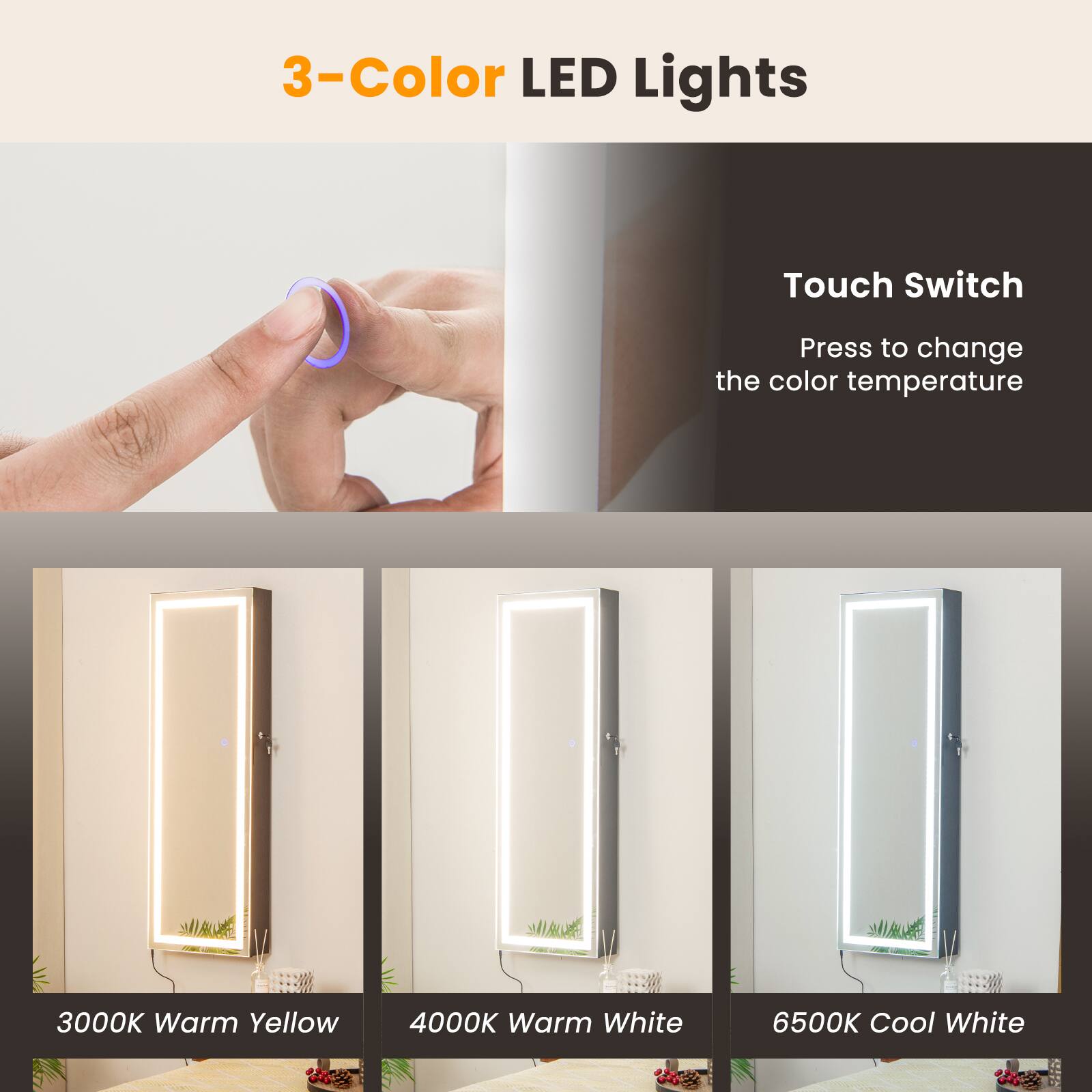 3-Color LED Lights

Touch Switch
Press to change the color temperature

3000K Warm Yellow
4000K Warm White
6500K Cool White