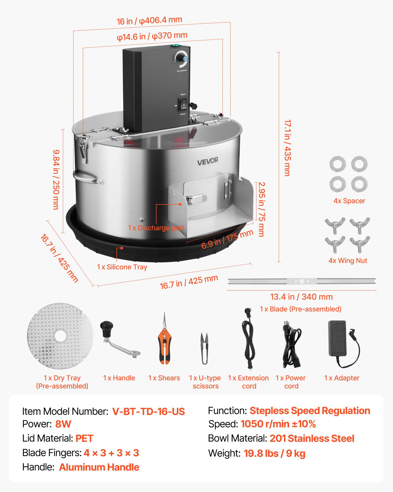 16 in / 406.4 mm  
14.6 in / 370 mm  
9.84 in / 250 mm  
16.7 in / 425 mm  
17.1 in / 435 mm  
2.95 in / 75 mm  

4x Spacer  
1x Discharge port  
1x Silicone Tray  
1x Blade (Pre-assembled)  
1x Dry Tray  
1x Handle (Pre-assembled)  
1x Shears  
1x U-type scissors  
1x Extension cord  
1x Power cord  
1x Adapter  

Item Model Number: V-BT-TD-16-US  
Function: Stepless Speed Regulation  
Power: 8W  
Speed: 1050 r/min ±10%  
Lid Material: PET  
Bowl Material: 201 Stainless Steel  
Blade Fingers: 4 x 3 + 3 x 3  
Weight: 19.8 lbs / 9 kg  
Handle: Aluminum Handle