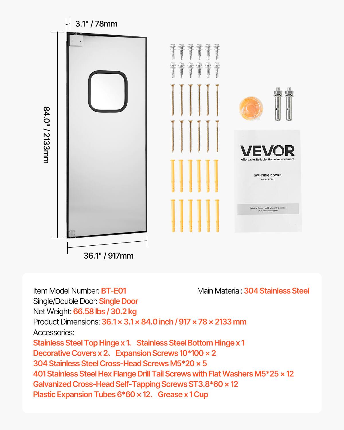 3.1" / 78mm  
84.0" / 2133mm  
VEVOR Affordable. Reliable. Home improvement. SWINGING DOORS  
36.1" / 917mm  
Item Model Number: BT-E01  
Main Material: 304 Stainless Steel  
Single/Double Door: Single Door  
Net Weight: 66.58 lbs / 30.2 kg  
Product Dimensions: 36.1 X 3.1 X 84.0 inch / 917 x 78 X 2133 mm  
Accessories:  
- Stainless Steel Top Hinge x 1  
- Stainless Steel Bottom Hinge x 1  
- Decorative Covers x 2  
- Expansion Screws 10*100 x 2  
- 304 Stainless Steel Cross-Head Screws M5*20 x 5  
- 401 Stainless Steel Hex Flange Drill Tail Screws with Flat Washers M5*25 x 12  
- Galvanized Cross-Head Self-Tapping Screws ST3.8*60 x 12  
- Plastic Expansion Tubes