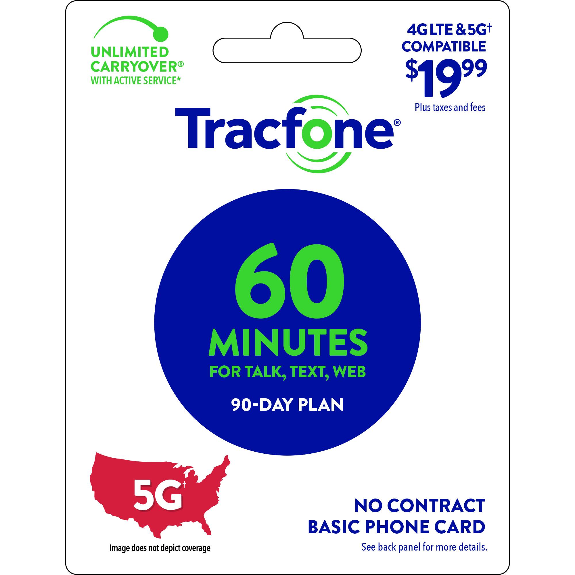 4G LTE & 5G+ UNLIMITED COMPATIBLE CARRYOVER WITH ACTIVE SERVICE* $19.99 Plus taxes and fees Tracfone 60 MINUTES FOR TALK, TEXT, WEB 90-DAY PLAN 5G Image does not depict coverage NO CONTRACT BASIC PHONE CARD See back panel for more details.
