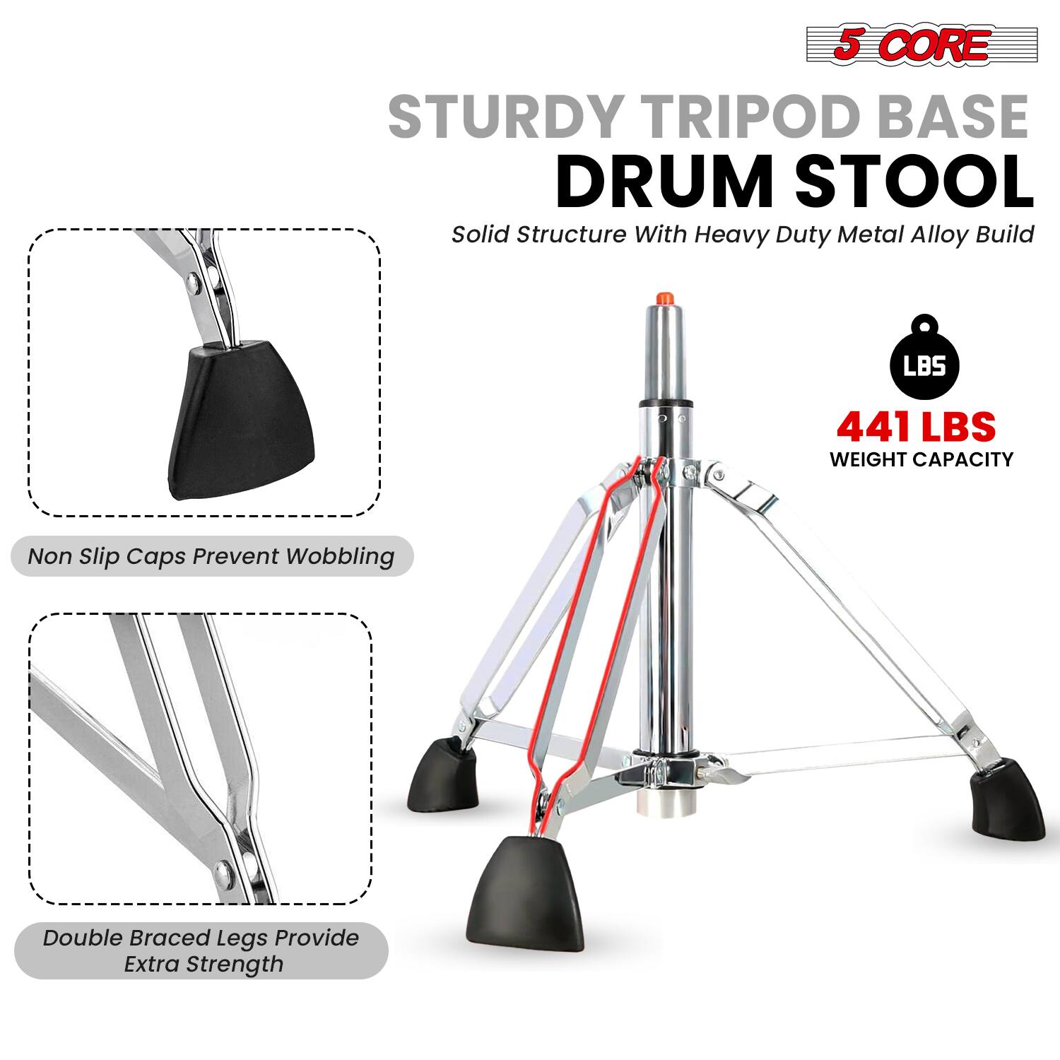 5 CORE  
STURDY TRIPOD BASE DRUM STOOL  
Solid Structure With Heavy Duty Metal Alloy Build  

441 LBS WEIGHT CAPACITY  

Non Slip Caps Prevent Wobbling  

Double Braced Legs Provide Extra Strength