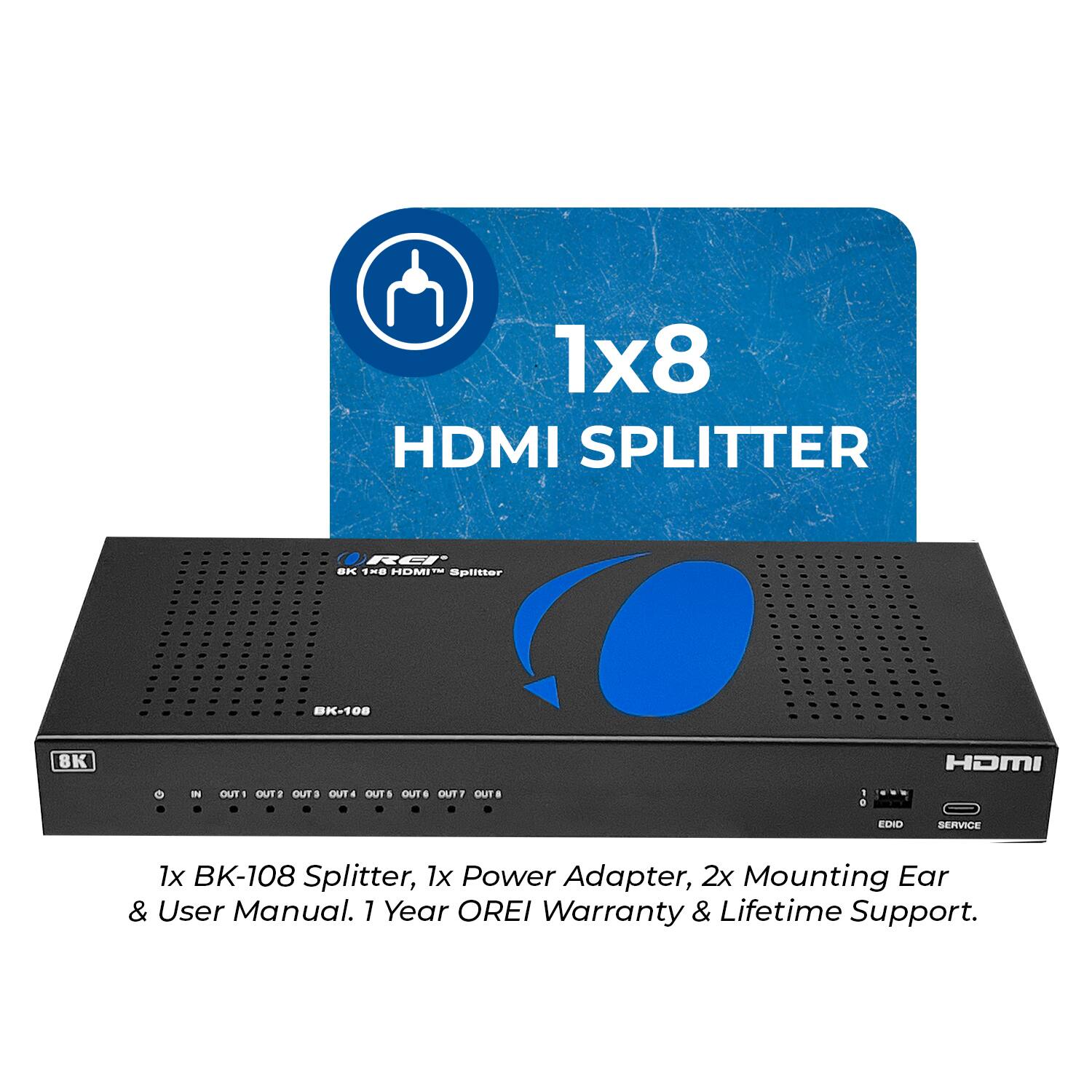 1x8 HDMI SPLITTER RCI N THE HOMI -- splitter BK-108 8K HOMI IN OUT OUT OUTS OUT# OUT OUTS OUTT OUT 1 a EDID SERVICE 1x BK-108 Splitter, 1x Power Adapter, 2x Mounting Ear & User Manual. 1 Year OREI Warranty & Lifetime Support.