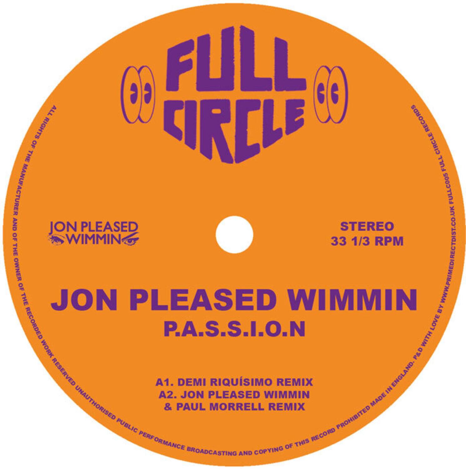 FULL CIRCLE RECORDS  
STEREO  
33 1/3 RPM  

JON PLEASED WIMMIN  
P.A.S.S.I.O.N  

A1. DEMI RIQUISIMO REMIX  
A2. JON PLEASED WIMMIN & PAUL MORRELL REMIX  

ALL RIGHTS OF THE MANUFACTURER AND THE OWNER OF THE RECORDED WORK RESERVED. UNAUTHORISED PUBLIC PERFORMANCE, BROADCASTING AND COPYING OF THIS RECORD PROHIBITED.  

MADE IN ENGLAND  

WWW.PRIMEDIRECTDIST.CO.UK