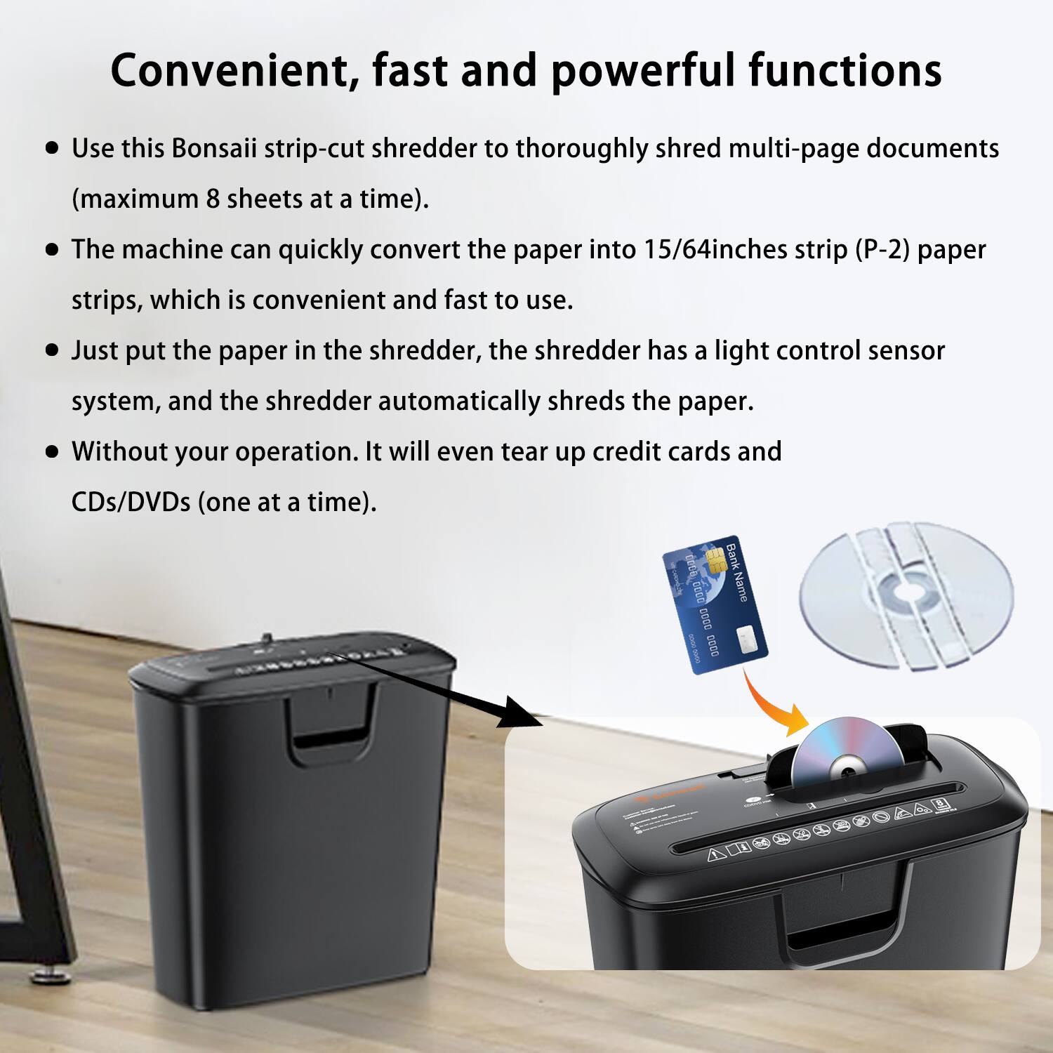Convenient, fast and powerful functions

- Use this Bonsaii strip-cut shredder to thoroughly shred multi-page documents (maximum 8 sheets at a time).
- The machine can quickly convert the paper into 15/64 inches strip (P-2) paper strips, which is convenient and fast to use.
- Just put the paper in the shredder, the shredder has a light control sensor system, and the shredder automatically shreds the paper.
- Without your operation. It will even tear up credit cards and CDs/DVDs (one at a time).