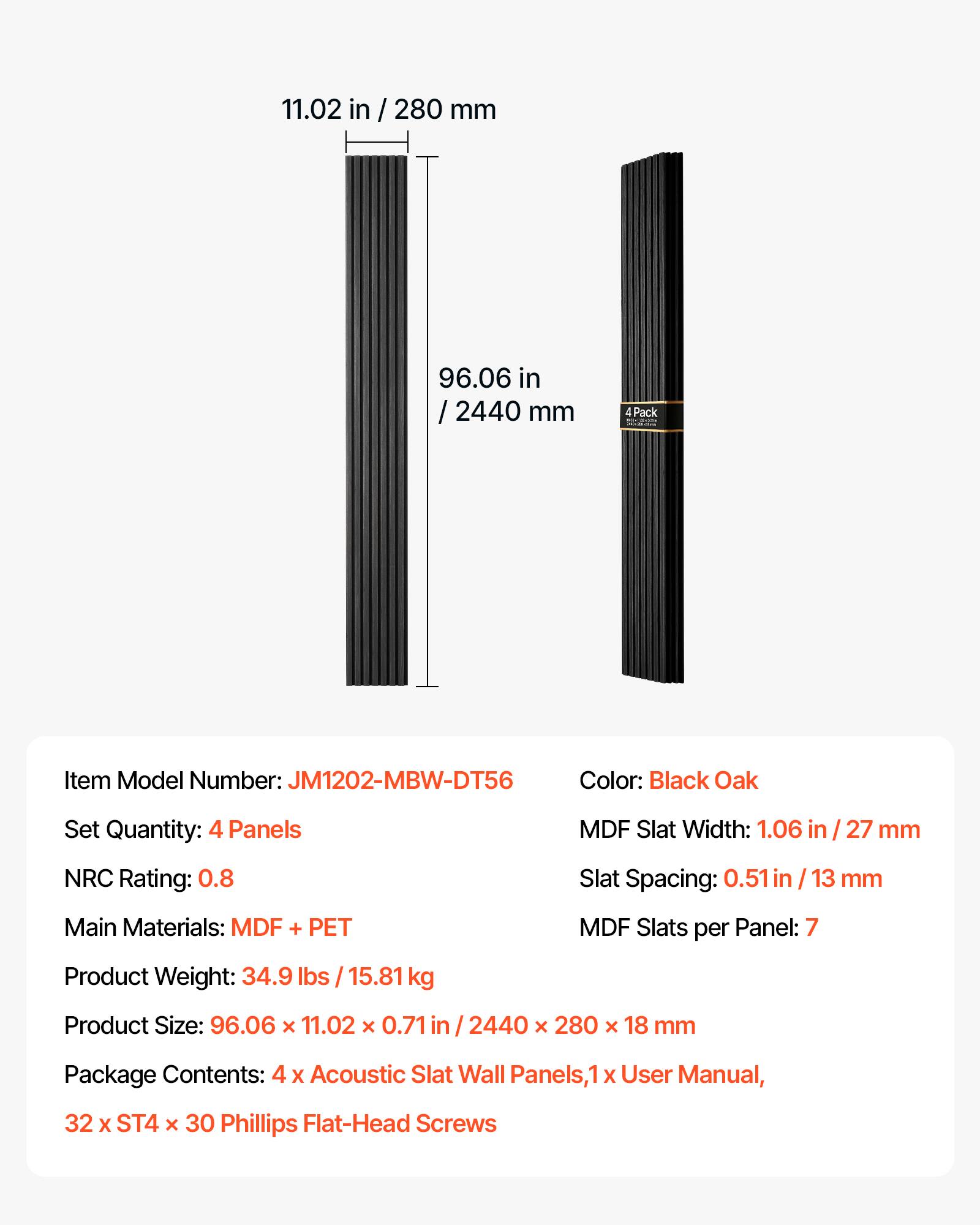 11.02 in / 280 mm  
96.06 in / 2440 mm  
4 Pack  
Item Model Number: JM1202-MBW-DT56  
Color: Black Oak  
Set Quantity: 4 Panels  
MDF Slat Width: 1.06 in / 27 mm  
NRC Rating: 0.8  
Slat Spacing: 0.51 in / 13 mm  
Main Materials: MDF + PET  
MDF Slats per Panel: 7  
Product Weight: 34.9 lbs / 15.81 kg  
Product Size: 96.06 x 11.02 x 0.71 in / 2440 x 280 x 18 mm  
Package Contents: 4 x Acoustic Slat Wall Panels, 1 x User Manual, 32 x ST4 x 30 Phillips Flat-Head Screws