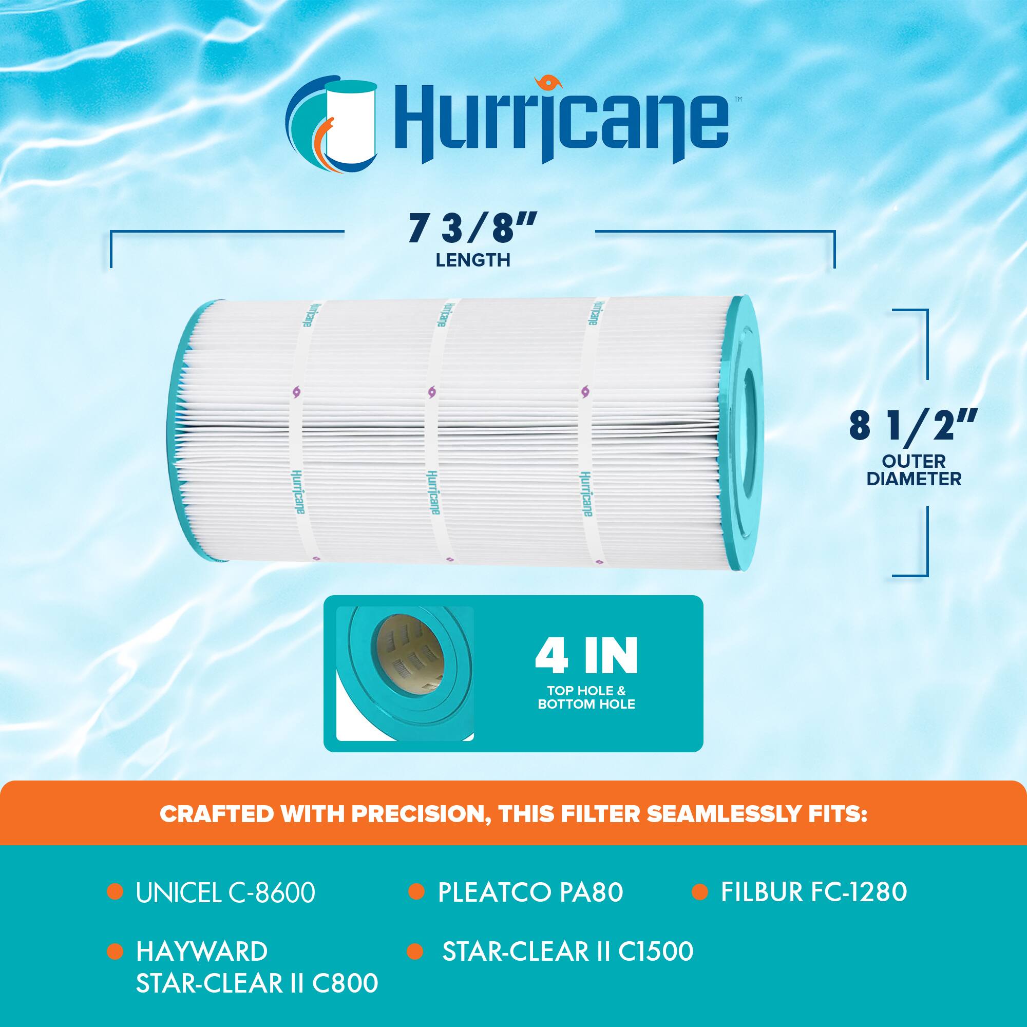 Hurricane 7 3/8" LENGTH  
Hurricane 8 1/2" OUTER DIAMETER  
4 IN TOP HOLE & BOTTOM HOLE  
CRAFTED WITH PRECISION, THIS FILTER SEAMLESSLY FITS:  
UNICEL C-8600  
PLEATCO PA80  
FILBUR FC-1280  
HAYWARD STAR-CLEAR II C800  
STAR-CLEAR II C1500
