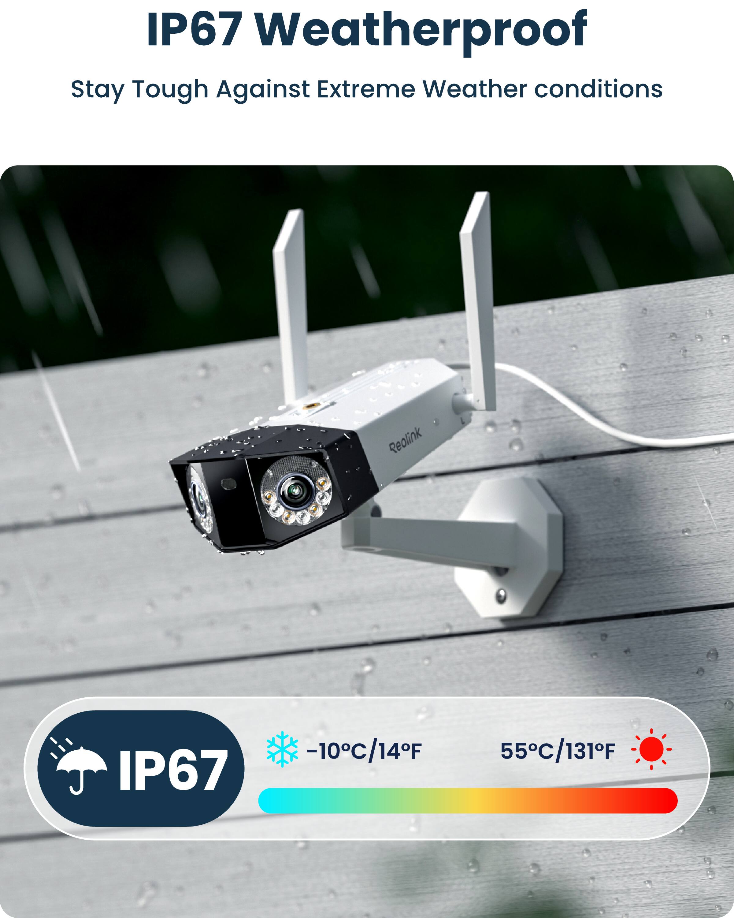 IP67 Weatherproof  
Stay Tough Against Extreme Weather conditions  

Reolink  
IP67  
-10°C/14°F  
55°C/131°F
