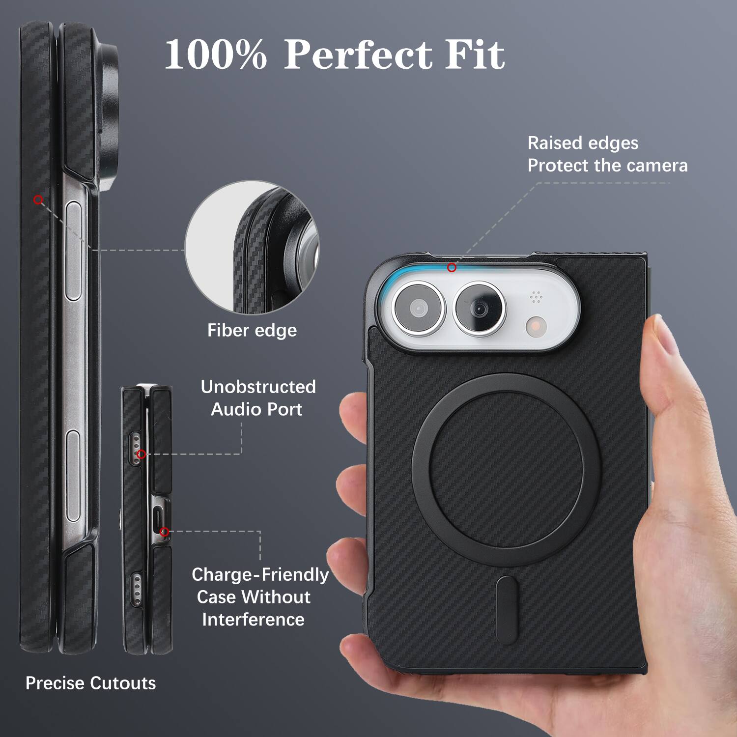 100% Perfect Fit

Raised edges Protect the camera

Fiber edge

Unobstructed Audio Port

Charge-Friendly Case Without Interference

Precise Cutouts
