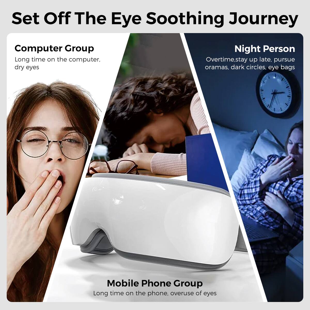 Set Off The Eye Soothing Journey

Computer Group  
Long time on the computer, dry eyes

Night Person  
Overtime, stay up late, pursue oramas, dark circles, eye bags

Mobile Phone Group  
Long time on the phone, overuse of eyes
