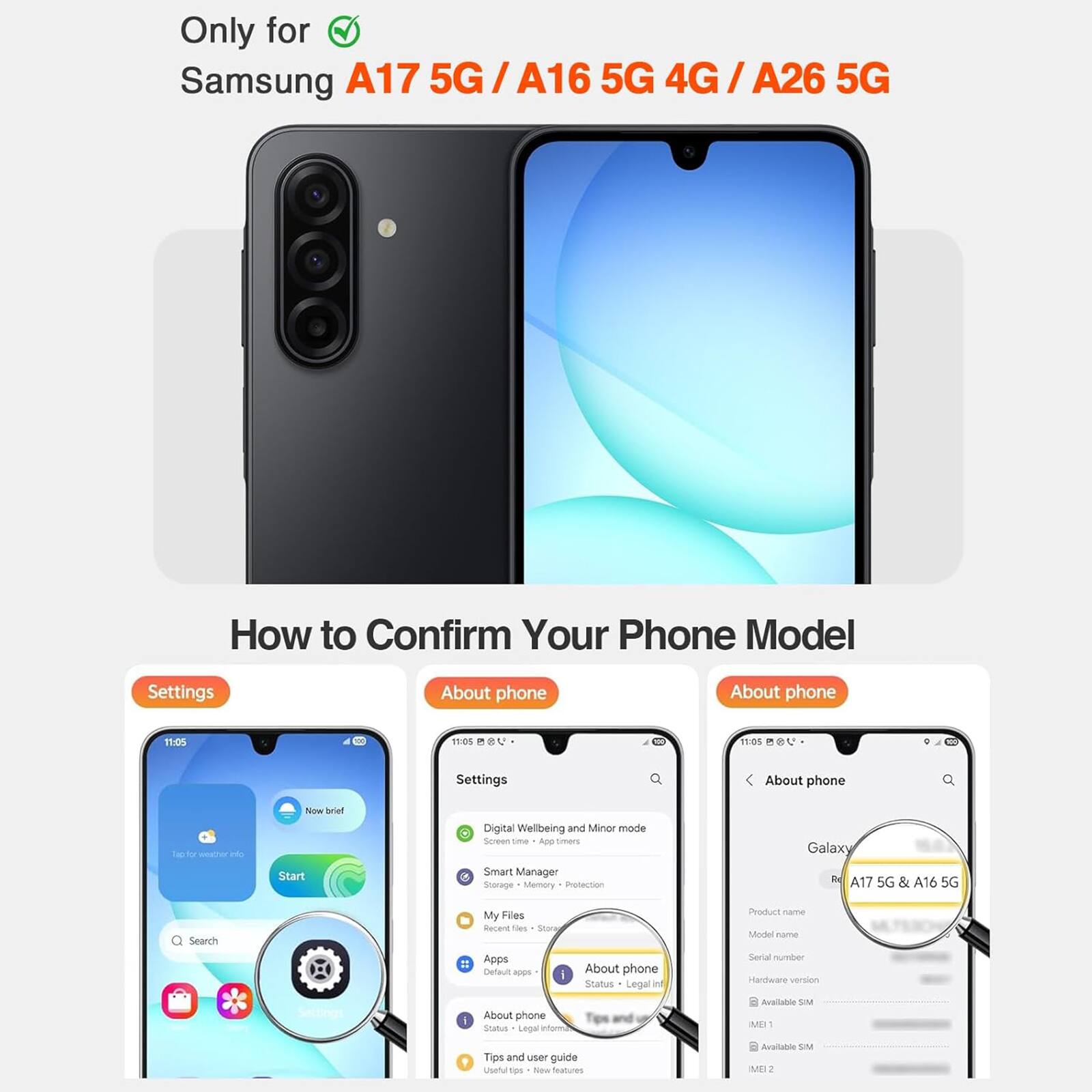 Only for Samsung A17 5G / A16 5G 4G / A26 5G

How to Confirm Your Phone Model

Settings
About phone
About phone

Galaxy A17 5G & A16 5G

Product name
Model name
Serial number
Hardware version
Available SIM
IMEI 1
Available SIM
IMEI 2