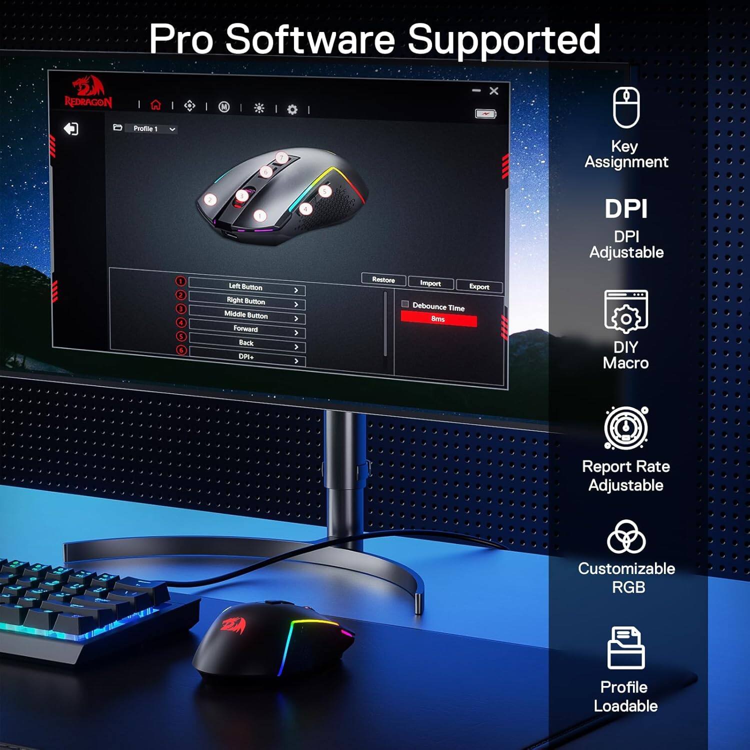 Pro Software Supported

REDRAGON

Profile
Key Assignment
2

DPI DPI Adjustable
1 2 3 5

Left Button Right Button Middle Button Forward Back DPI+
> > > > > >

Restore Import Export Debounce Time 8ms

DIY Macro

Report Rate Adjustable

Customizable RGB

Profile Loadable