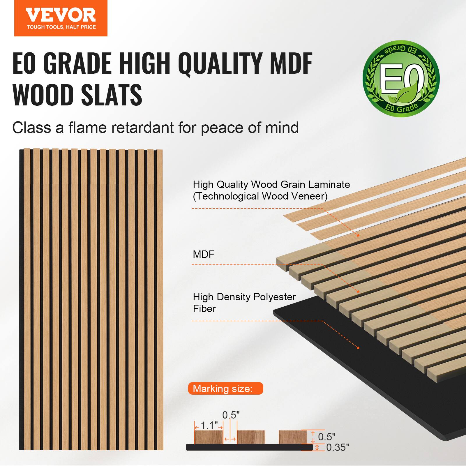 VEVOR TOUGH TOOLS, HALF PRICE

EO GRADE HIGH QUALITY MDF WOOD SLATS

Class A flame retardant for peace of mind

- High Quality Wood Grain Laminates (Technological Wood Veneer)
- MDF
- High Density Polyester Fiber

Marking size: 1.1" x 0.5" x 0.5" x 0.35"