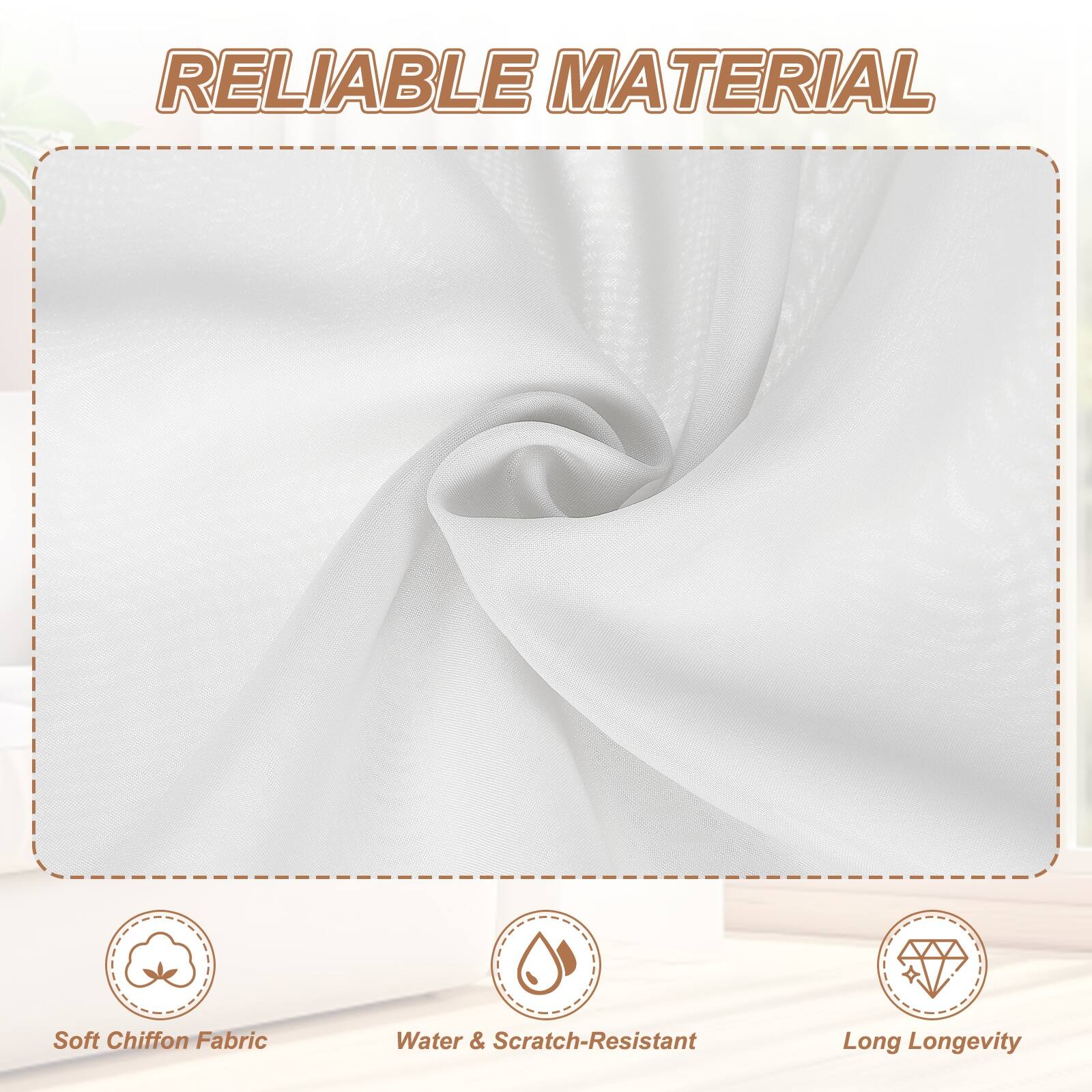 RELIABLE MATERIAL

- Soft Chiffon Fabric
- Water & Scratch-Resistant
- Long Longevity