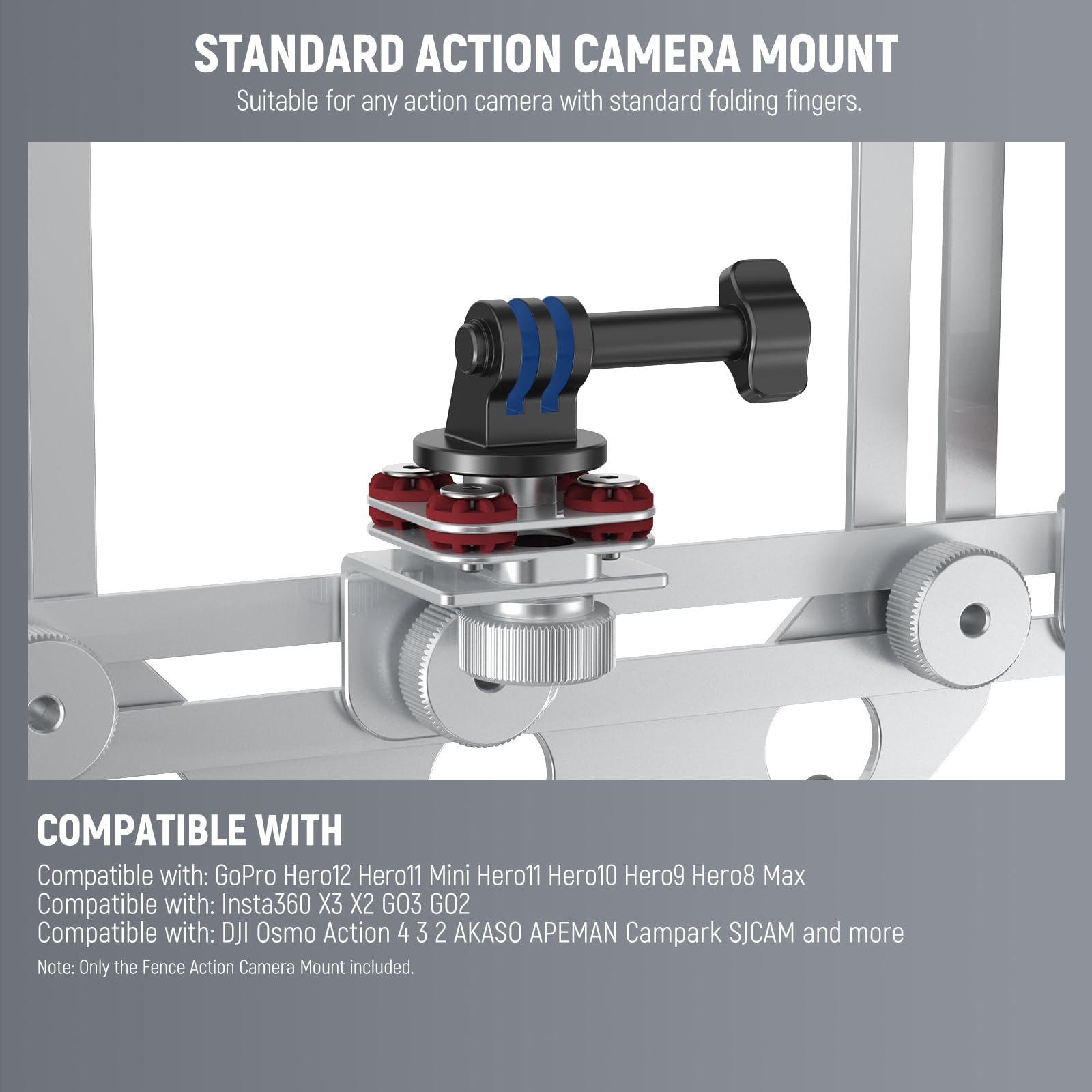 STANDARD ACTION CAMERA MOUNT  
Suitable for any action camera with standard folding fingers.  

COMPATIBLE WITH  
Compatible with: GoPro Hero12 Hero11 Mini Hero11 Hero10 Hero9 Hero8 Max  
Compatible with: Insta360 X3 X2 GO3 GO2  
Compatible with: DJI Osmo Action 4 3 2 AKASO APEMAN Campark SJCAM and more  

Note: Only the Fence Action Camera Mount included.