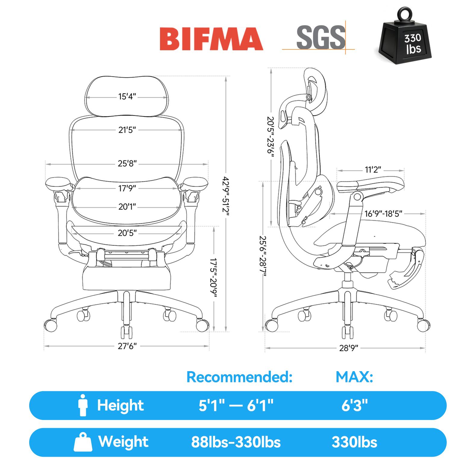 BIFMA SGS 330 lbs

15'4" 21'5" 25'8" 17'9" 20'1" 20'5" 17'5"-20'9" 42'9"-51'2" 20'5"-23'6" 25'6"-28'7" 11'2" 16'9"-18'5" 27'6" 28'9"

Recommended: MAX:

Height 5'1" - 6'1" 6'3"

Weight 88lbs-330lbs 330lbs