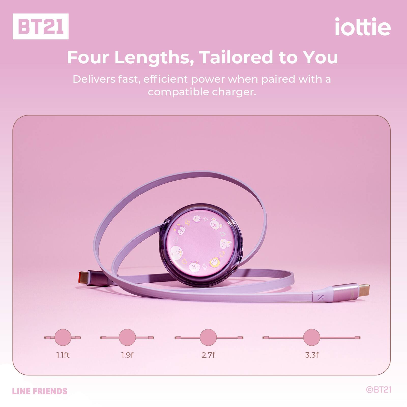 BT21 iottie Four Lengths, Tailored to You Delivers fast, efficient power when paired with a compatible charger. 1.1ft 1.9f 2.7f 3.3f LINE FRIENDS BT21