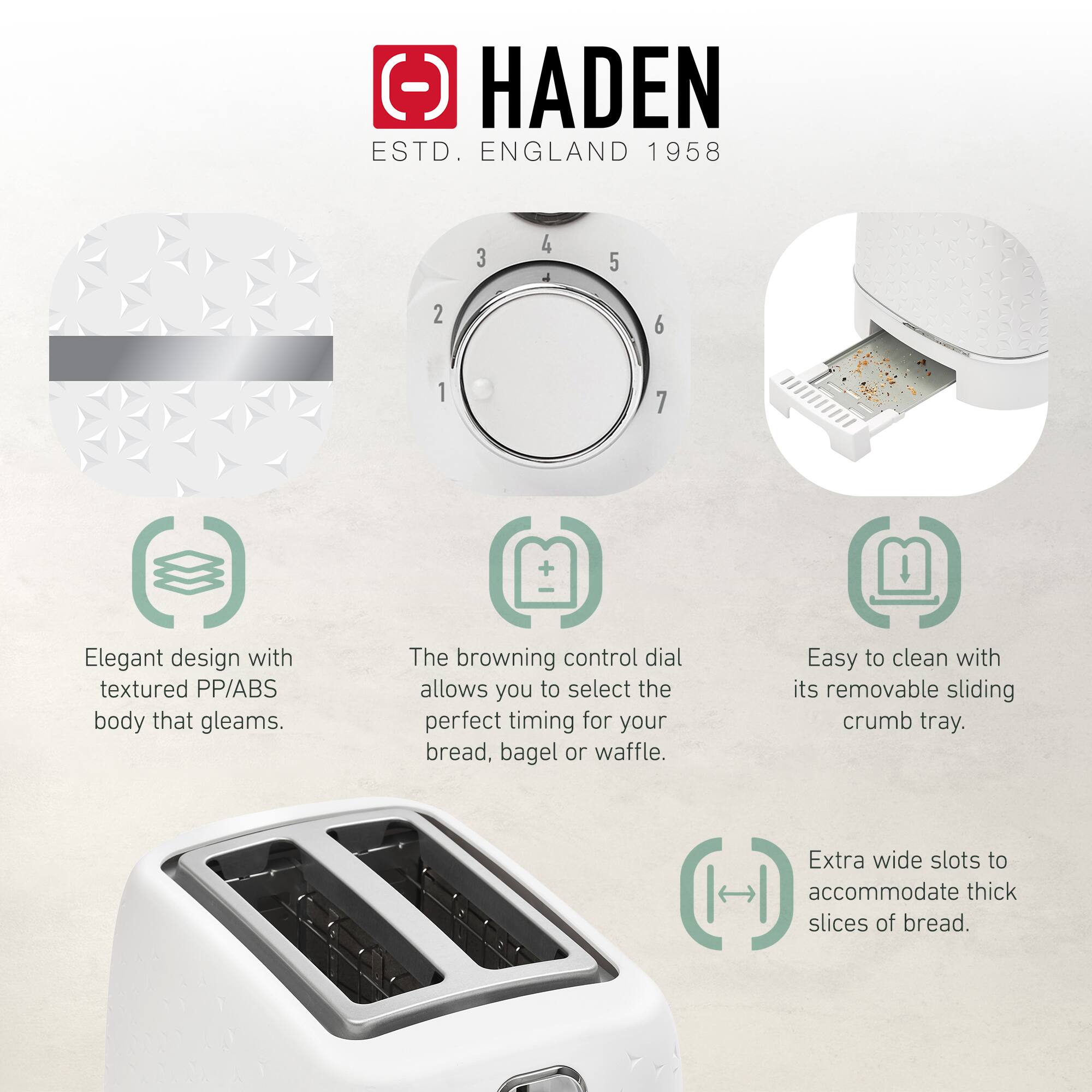 HADEN  
ESTD. ENGLAND 1958  

- Elegant design with textured PP/ABS body that gleams.  
- The browning control dial allows you to select the perfect timing for your bread, bagel or waffle.  
- Easy to clean with its removable sliding crumb tray.  
- Extra wide slots to accommodate thick slices of bread.