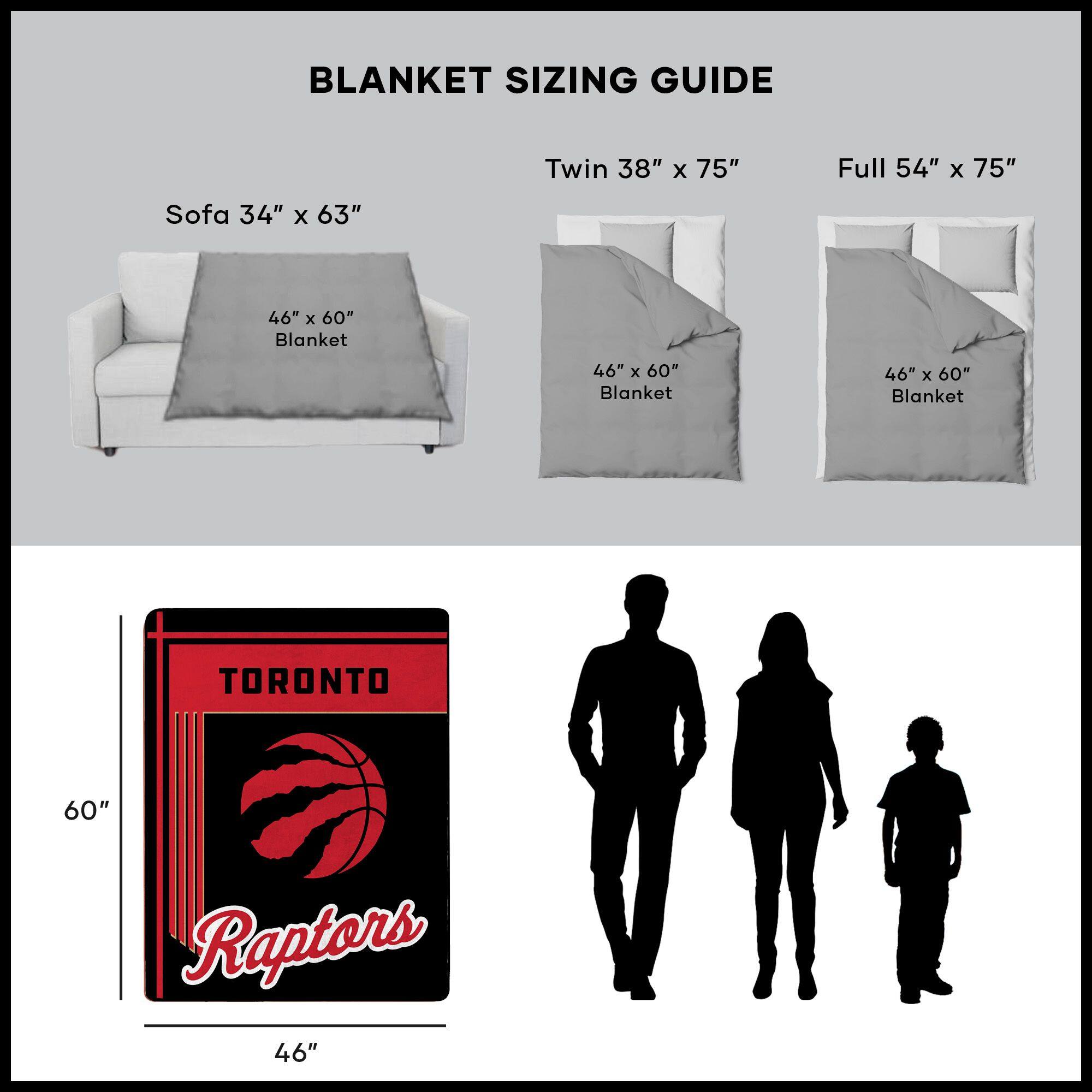 BLANKET SIZING GUIDE

Sofa 34" x 63"  
46" x 60" Blanket

Twin 38" x 75"  
46" x 60" Blanket

Full 54" x 75"  
46" x 60" Blanket

TORONTO  
Raptors  
46" x 60"